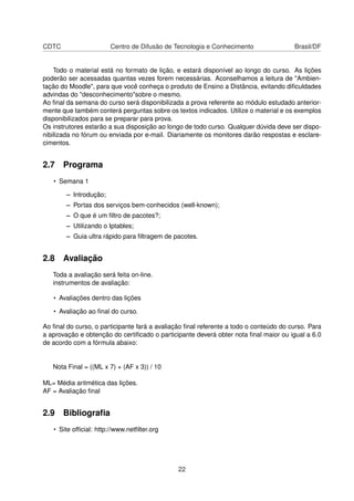 CDTC Centro de Difusão de Tecnologia e Conhecimento Brasil/DF
Todo o material está no formato de lição, e estará disponível ao longo do curso. As lições
poderão ser acessadas quantas vezes forem necessárias. Aconselhamos a leitura de "Ambien-
tação do Moodle", para que você conheça o produto de Ensino a Distância, evitando diﬁculdades
advindas do "desconhecimento"sobre o mesmo.
Ao ﬁnal da semana do curso será disponibilizada a prova referente ao módulo estudado anterior-
mente que também conterá perguntas sobre os textos indicados. Utilize o material e os exemplos
disponibilizados para se preparar para prova.
Os instrutores estarão a sua disposição ao longo de todo curso. Qualquer dúvida deve ser dispo-
nibilizada no fórum ou enviada por e-mail. Diariamente os monitores darão respostas e esclare-
cimentos.
2.7 Programa
• Semana 1
– Introdução;
– Portas dos serviços bem-conhecidos (well-known);
– O que é um ﬁltro de pacotes?;
– Utilizando o Iptables;
– Guia ultra rápido para ﬁltragem de pacotes.
2.8 Avaliação
Toda a avaliação será feita on-line.
instrumentos de avaliação:
• Avaliações dentro das lições
• Avaliação ao ﬁnal do curso.
Ao ﬁnal do curso, o participante fará a avaliação ﬁnal referente a todo o conteúdo do curso. Para
a aprovação e obtenção do certiﬁcado o participante deverá obter nota ﬁnal maior ou igual a 6.0
de acordo com a fórmula abaixo:
Nota Final = ((ML x 7) + (AF x 3)) / 10
ML= Média aritmética das lições.
AF = Avaliação ﬁnal
2.9 Bibliograﬁa
• Site ofﬁcial: http://www.netﬁlter.org
22
 