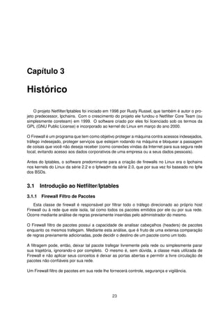 Capítulo 3
Histórico
O projeto Netﬁlter/Iptables foi iniciado em 1998 por Rusty Russel, que também é autor o pro-
jeto predecessor, Ipchains. Com o crescimento do projeto ele fundou o Netﬁlter Core Team (ou
simplesmente coreteam) em 1999. O software criado por eles foi licenciado sob os termos da
GPL (GNU Public License) e incorporado ao kernel do Linux em março do ano 2000.
O Firewall é um programa que tem como objetivo proteger a máquina contra acessos indesejados,
tráfego indesejado, proteger serviços que estejam rodando na máquina e bloquear a passagem
de coisas que você não deseja receber (como conexões vindas da Internet para sua segura rede
local, evitando acesso aos dados corporativos de uma empresa ou a seus dados pessoais).
Antes do Iptables, o software predominante para a criação de ﬁrewalls no Linux era o Ipchains
nos kernels do Linux da série 2.2 e o Ipfwadm da série 2.0, que por sua vez foi baseado no Ipfw
dos BSDs.
3.1 Introdução ao Netﬁlter/Iptables
3.1.1 Firewall Filtro de Pacotes
Esta classe de ﬁrewall é responsável por ﬁltrar todo o tráfego direcionado ao próprio host
Firewall ou à rede que este isola, tal como todos os pacotes emitidos por ele ou por sua rede.
Ocorre mediante análise de regras previamente inseridas pelo administrador do mesmo.
O Firewall ﬁltro de pacotes possui a capacidade de analisar cabeçalhos (headers) de pacotes
enquanto os mesmos trafegam. Mediante esta análise, que é fruto de uma extensa comparação
de regras previamente adicionadas, pode decidir o destino de um pacote como um todo.
A ﬁltragem pode, então, deixar tal pacote trafegar livremente pela rede ou simplesmente parar
sua trajetória, ignorando-o por completo. O mesmo é, sem dúvida, a classe mais utilizada de
Firewall e não aplicar seus conceitos é deixar as portas abertas e permitir a livre circulação de
pacotes não conﬁáveis por sua rede.
Um Firewall ﬁltro de pacotes em sua rede lhe fornecerá controle, segurança e vigilância.
23
 