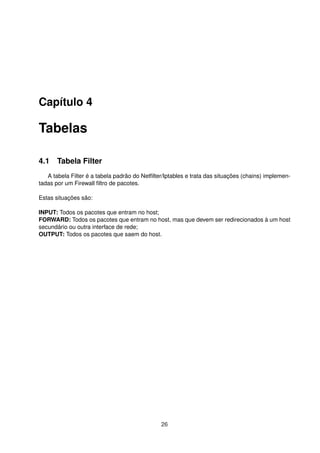Capítulo 4
Tabelas
4.1 Tabela Filter
A tabela Filter é a tabela padrão do Netﬁlter/Iptables e trata das situações (chains) implemen-
tadas por um Firewall ﬁltro de pacotes.
Estas situações são:
INPUT: Todos os pacotes que entram no host;
FORWARD: Todos os pacotes que entram no host, mas que devem ser redirecionados à um host
secundário ou outra interface de rede;
OUTPUT: Todos os pacotes que saem do host.
26
 