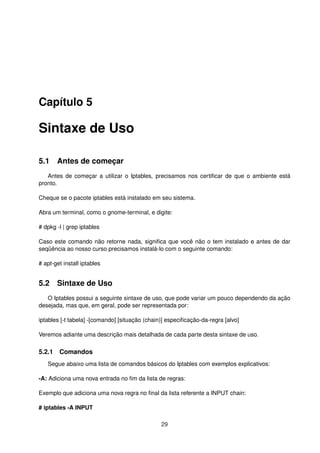 Capítulo 5
Sintaxe de Uso
5.1 Antes de começar
Antes de começar a utilizar o Iptables, precisamos nos certiﬁcar de que o ambiente está
pronto.
Cheque se o pacote iptables está instalado em seu sistema.
Abra um terminal, como o gnome-terminal, e digite:
# dpkg -l | grep iptables
Caso este comando não retorne nada, signiﬁca que você não o tem instalado e antes de dar
seqüência ao nosso curso precisamos instalá-lo com o seguinte comando:
# apt-get install iptables
5.2 Sintaxe de Uso
O Iptables possui a seguinte sintaxe de uso, que pode variar um pouco dependendo da ação
desejada, mas que, em geral, pode ser representada por:
iptables [-t tabela] -[comando] [situação (chain)] especiﬁcação-da-regra [alvo]
Veremos adiante uma descrição mais detalhada de cada parte desta sintaxe de uso.
5.2.1 Comandos
Segue abaixo uma lista de comandos básicos do Iptables com exemplos explicativos:
-A: Adiciona uma nova entrada no ﬁm da lista de regras:
Exemplo que adiciona uma nova regra no ﬁnal da lista referente a INPUT chain:
# iptables -A INPUT
29
 