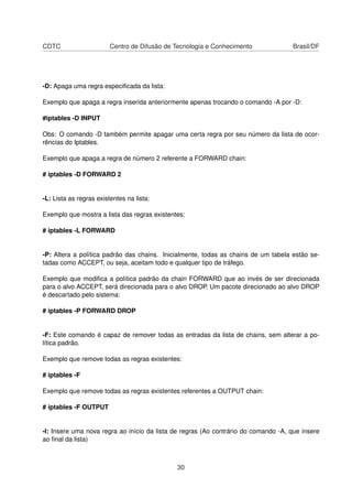 CDTC Centro de Difusão de Tecnologia e Conhecimento Brasil/DF
-D: Apaga uma regra especiﬁcada da lista:
Exemplo que apaga a regra inserida anteriormente apenas trocando o comando -A por -D:
#iptables -D INPUT
Obs: O comando -D também permite apagar uma certa regra por seu número da lista de ocor-
rências do Iptables.
Exemplo que apaga a regra de número 2 referente a FORWARD chain:
# iptables -D FORWARD 2
-L: Lista as regras existentes na lista:
Exemplo que mostra a lista das regras existentes:
# iptables -L FORWARD
-P: Altera a política padrão das chains. Inicialmente, todas as chains de um tabela estão se-
tadas como ACCEPT, ou seja, aceitam todo e qualquer tipo de tráfego.
Exemplo que modiﬁca a política padrão da chain FORWARD que ao invés de ser direcionada
para o alvo ACCEPT, será direcionada para o alvo DROP. Um pacote direcionado ao alvo DROP
é descartado pelo sistema:
# iptables -P FORWARD DROP
-F: Este comando é capaz de remover todas as entradas da lista de chains, sem alterar a po-
lítica padrão.
Exemplo que remove todas as regras existentes:
# iptables -F
Exemplo que remove todas as regras existentes referentes a OUTPUT chain:
# iptables -F OUTPUT
-I: Insere uma nova regra ao início da lista de regras (Ao contrário do comando -A, que insere
ao ﬁnal da lista)
30
 