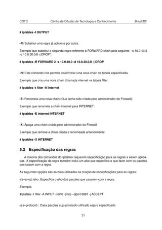 CDTC Centro de Difusão de Tecnologia e Conhecimento Brasil/DF
# iptables -I OUTPUT
-R: Substitui uma regra já adiciona por outra:
Exemplo que substitui a segunda regra referente à FORWARD chain pela seguinte: -s 10.0.40.3
-d 10.0.30.0/8 -j DROP":
# iptables -R FORWARD 2 -s 10.0.40.3 -d 10.0.30.0/8 -j DROP
-N: Este comando nos permite inserir/criar uma nova chain na tabela especiﬁcada.
Exemplo que cria uma nova chain chamada internet na tabela ﬁlter:
# iptables -t ﬁlter -N internet
-E: Renomeia uma nova chain (Que tenha sido criada pelo administrador do Firewall):
Exemplo que renomeia a chain internet para INTERNET:
# iptables -E internet INTERNET
-X: Apaga uma chain criada pelo administrador do Firewall
Exemplo que remove a chain criada e renomeada anteriormente:
# iptables -X INTERNET
5.3 Especiﬁcação das regras
A maioria dos comandos do Iptables requerem especiﬁcação para as regras a serem aplica-
das. A especiﬁcação da regra também inclui um alvo que especiﬁca o que fazer com os pacotes
que casam com a regra.
As seguintes opções são as mais utilizadas na criação de especiﬁcações para as regras:
-j (–jump) alvo: Especiﬁca o alvo dos pacotes que casarem com a regra.
Exemplo:
#iptables -t ﬁlter -A INPUT -i eth0 -p tcp –dport 6881 -j ACCEPT
-p (–protocol) : Casa pacotes cujo protocolo utilizado seja o especiﬁcado.
31
 