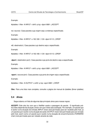 CDTC Centro de Difusão de Tecnologia e Conhecimento Brasil/DF
Exemplo:
#iptables -t ﬁlter -A INPUT -i eth0 -p tcp –dport 6881 -j ACCEPT
-s (–source): Casa pacotes cuja origem seja o endereço especiﬁcado.
Exemplo:
#iptables -t ﬁlter -A INPUT -s 192.168.1.1/24 –dport 6112 -j DROP
-d (–destination): Casa pacotes cujo destino seja o especiﬁcado.
Exemplo:
#iptables -t ﬁlter -A INPUT -d 192.168.1.1/24 –dport 6112 -j DROP
-dport (–destination-port): Casa pacotes cuja porta de destino seja a especiﬁcada.
Exemplo:
#iptables -t ﬁlter -A INPUT -i eth0 -p tcp –dport 6881 -j ACCEPT
-sport (–source-port): Casa pacotes cuja porta de origem seja a especiﬁcada
Exemplo:
#iptables -t ﬁlter -A OUTPUT -o eth0 -p tcp –sport 6881 -j DROP
Obs: Para uma lista mais completa, consulte a página de manual do Iptables ($man iptables)
.
5.4 Alvos
Segue abaixo um lista de algumas dps principais alvos para nossas regras:
ACCEPT: Este alvo faz com que o Netﬁlter aceite a passagem do pacote. O signiﬁcado prá-
tico disto depende da situação (chain) em que é feita esta aceitação. Por exemplo, um pacote que
é aceito numa situação de entrada (INPUT chain) terá permissão para ser recebido pelo host, já
um pacote que é aceito numa situação de saída (OUTPUT chain) terá permissão para ser enviado
pelo host, assim como um pacote que é aceito numa situação de encaminhamento (FORWARD
chain) terá permissão para ser roteado através da rede;
32
 