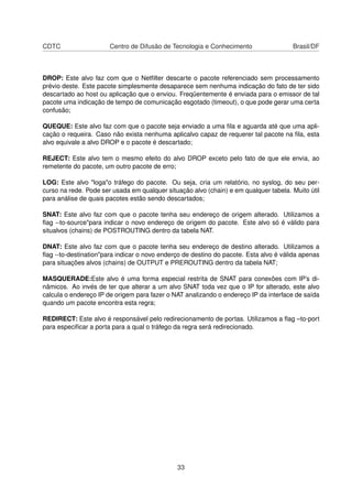 CDTC Centro de Difusão de Tecnologia e Conhecimento Brasil/DF
DROP: Este alvo faz com que o Netﬁlter descarte o pacote referenciado sem processamento
prévio deste. Este pacote simplesmente desaparece sem nenhuma indicação do fato de ter sido
descartado ao host ou aplicação que o enviou. Freqüentemente é enviada para o emissor de tal
pacote uma indicação de tempo de comunicação esgotado (timeout), o que pode gerar uma certa
confusão;
QUEQUE: Este alvo faz com que o pacote seja enviado a uma ﬁla e aguarda até que uma apli-
cação o requeira. Caso não exista nenhuma aplicalvo capaz de requerer tal pacote na ﬁla, esta
alvo equivale a alvo DROP e o pacote é descartado;
REJECT: Este alvo tem o mesmo efeito do alvo DROP exceto pelo fato de que ele envia, ao
remetente do pacote, um outro pacote de erro;
LOG: Este alvo "loga"o tráfego do pacote. Ou seja, cria um relatório, no syslog, do seu per-
curso na rede. Pode ser usada em qualquer situação alvo (chain) e em qualquer tabela. Muito útil
para análise de quais pacotes estão sendo descartados;
SNAT: Este alvo faz com que o pacote tenha seu endereço de origem alterado. Utilizamos a
ﬂag --to-source"para indicar o novo endereço de origem do pacote. Este alvo só é válido para
situalvos (chains) de POSTROUTING dentro da tabela NAT.
DNAT: Este alvo faz com que o pacote tenha seu endereço de destino alterado. Utilizamos a
ﬂag --to-destination"para indicar o novo enderço de destino do pacote. Esta alvo é válida apenas
para situações alvos (chains) de OUTPUT e PREROUTING dentro da tabela NAT;
MASQUERADE:Este alvo é uma forma especial restrita de SNAT para conexões com IP’s di-
nâmicos. Ao invés de ter que alterar a um alvo SNAT toda vez que o IP for alterado, este alvo
calcula o endereço IP de origem para fazer o NAT analizando o endereço IP da interface de saída
quando um pacote encontra esta regra;
REDIRECT: Este alvo é responsável pelo redirecionamento de portas. Utilizamos a ﬂag –to-port
para especiﬁcar a porta para a qual o tráfego da regra será redirecionado.
33
 