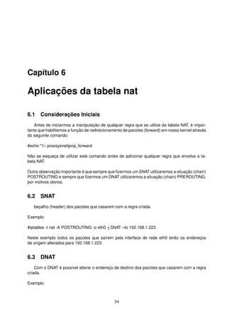 Capítulo 6
Aplicações da tabela nat
6.1 Considerações Iniciais
Antes de iniciarmos a manipulação de qualquer regra que se utilize da tabela NAT, é impor-
tante que habilitemos a função de redirecionamento de pacotes (forward) em nosso kernel através
do seguinte comando:
#echo "1» procsysnetipvip_forward
Não se esqueça de utilizar este comando antes de adicionar qualquer regra que envolva a ta-
bela NAT.
Outra observação importante é que sempre que ﬁzermos um SNAT utilizaremos a situação (chain)
POSTROUTING e sempre que ﬁzermos um DNAT utilizaremos a situação (chain) PREROUTING,
por motivos obvios.
6.2 SNAT
beçalho (header) dos pacotes que casarem com a regra criada.
Exemplo:
#iptables -t nat -A POSTROUTING -o eth0 -j SNAT –to 192.168.1.223
Neste exemplo todos os pacotes que saírem pela interface de rede eth0 terão os endereços
de origem alterados para 192.168.1.223.
6.3 DNAT
Com o DNAT é possível alterar o endereço de destino dos pacotes que casarem com a regra
criada.
Exemplo:
34
 