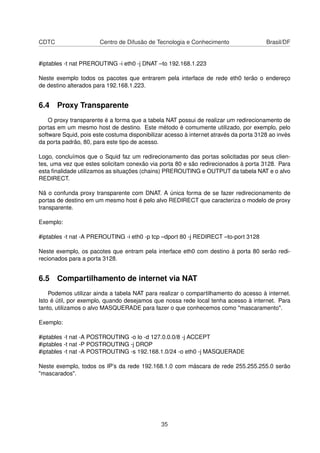 CDTC Centro de Difusão de Tecnologia e Conhecimento Brasil/DF
#iptables -t nat PREROUTING -i eth0 -j DNAT –to 192.168.1.223
Neste exemplo todos os pacotes que entrarem pela interface de rede eth0 terão o endereço
de destino alterados para 192.168.1.223.
6.4 Proxy Transparente
O proxy transparente é a forma que a tabela NAT possui de realizar um redirecionamento de
portas em um mesmo host de destino. Este método é comumente utilizado, por exemplo, pelo
software Squid, pois este costuma disponibilizar acesso à internet através da porta 3128 ao invés
da porta padrão, 80, para este tipo de acesso.
Logo, concluímos que o Squid faz um redirecionamento das portas solicitadas por seus clien-
tes, uma vez que estes solicitam conexão via porta 80 e são redirecionados à porta 3128. Para
esta ﬁnalidade utilizamos as situações (chains) PREROUTING e OUTPUT da tabela NAT e o alvo
REDIRECT.
Nã o confunda proxy transparente com DNAT. A única forma de se fazer redirecionamento de
portas de destino em um mesmo host é pelo alvo REDIRECT que caracteriza o modelo de proxy
transparente.
Exemplo:
#iptables -t nat -A PREROUTING -i eth0 -p tcp –dport 80 -j REDIRECT –to-port 3128
Neste exemplo, os pacotes que entram pela interface eth0 com destino à porta 80 serão redi-
recionados para a porta 3128.
6.5 Compartilhamento de internet via NAT
Podemos utilizar ainda a tabela NAT para realizar o compartilhamento do acesso à internet.
Isto é útil, por exemplo, quando desejamos que nossa rede local tenha acesso à internet. Para
tanto, utilizamos o alvo MASQUERADE para fazer o que conhecemos como "mascaramento".
Exemplo:
#iptables -t nat -A POSTROUTING -o lo -d 127.0.0.0/8 -j ACCEPT
#iptables -t nat -P POSTROUTING -j DROP
#iptables -t nat -A POSTROUTING -s 192.168.1.0/24 -o eth0 -j MASQUERADE
Neste exemplo, todos os IP’s da rede 192.168.1.0 com máscara de rede 255.255.255.0 serão
"mascarados".
35
 
