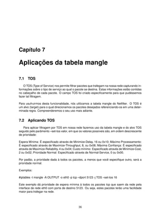 Capítulo 7
Aplicações da tabela mangle
7.1 TOS
O TOS (Type of Service) nos permite ﬁltrar pacotes que trafegam na nossa rede capturando in-
formações sobre o tipo de serviço ao qual o pacote se destina. Estas informações estão contidas
no cabeçalho de cada pacote. O campo TOS foi criado especiﬁcamente para que pudéssemos
fazer tal ﬁltragem.
Para usufruirmos desta funcionalidade, nós utilizamos a tabela mangle do Netﬁlter. O TOS é
um alvo (target) para o qual direcionamos os pacotes desejados referenciando-os em uma deter-
minada regra. Compreenderemos o seu uso mais adiante.
7.2 Aplicando TOS
Para aplicar ﬁltragem por TOS em nossa rede fazemos uso da tabela mangle e do alvo TOS
seguido pelo parâmento –set-tos valor, em que os valores possíveis são, em ordem descrescente
de prioridade:
Espera Mínima: É especiﬁcado através de Minimize-Delay, 16 ou 0x10; Máximo Processamento:
É especiﬁcado através de Maximize-Throughput, 8, ou 0x08; Máxima Conﬁança: É especiﬁcado
através de Maximize-Reliability, 4 ou 0x04; Custo mínimo: Especiﬁcado através de Minimize-Cost,
2 ou 0x02; Prioridade Normal: Especiﬁcado através de Normal-Service, 0 ou 0x00.
Por padão, a prioridade dada à todos os pacotes, a menos que você especiﬁque outro, será a
prioridade normal.
Exemplos:
#iptables -t mangle -A OUTPUT -o eth0 -p tcp –dport 5123 -j TOS –set-tos 16
Este exemplo dá prioridade de espera mínima à todos os pacotes tcp que saem da rede pela
interface de rede eth0 com porta de destino 5123. Ou seja, estes pacotes terão uma facilidade
maior para trafegar na rede.
36
 