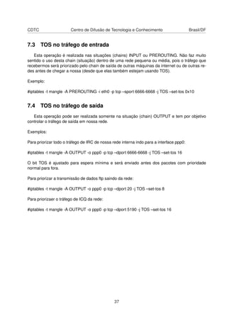 CDTC Centro de Difusão de Tecnologia e Conhecimento Brasil/DF
7.3 TOS no tráfego de entrada
Esta operação é realizada nas situações (chains) INPUT ou PREROUTING. Não faz muito
sentido o uso desta chain (situação) dentro de uma rede pequena ou média, pois o tráfego que
recebermos será priorizado pelo chain de saída de outras máquinas da internet ou de outras re-
des antes de chegar a nossa (desde que elas também estejam usando TOS).
Exemplo:
#iptables -t mangle -A PREROUTING -i eth0 -p tcp –sport 6666-6668 -j TOS –set-tos 0x10
7.4 TOS no tráfego de saída
Esta operação pode ser realizada somente na situação (chain) OUTPUT e tem por objetivo
controlar o tráfego de saída em nossa rede.
Exemplos:
Para priorizar todo o tráfego de IRC de nossa rede interna indo para a interface ppp0:
#iptables -t mangle -A OUTPUT -o ppp0 -p tcp –dport 6666-6668 -j TOS –set-tos 16
O bit TOS é ajustado para espera mínima e será enviado antes dos pacotes com prioridade
normal para fora.
Para priorizar a transmissão de dados ftp saindo da rede:
#iptables -t mangle -A OUTPUT -o ppp0 -p tcp –dport 20 -j TOS –set-tos 8
Para priorizaer o tráfego de ICQ da rede:
#iptables -t mangle -A OUTPUT -o ppp0 -p tcp –dport 5190 -j TOS –set-tos 16
37
 