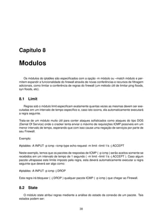 Capítulo 8
Modulos
Os módulos do iptables são especiﬁcados com a opção -m módulo ou –match módulo e per-
mitem expandir a funcionalidade do ﬁrewall através de novas conferências e recursos de ﬁltragem
adicionais, como limitar a conferência de regras do ﬁrewall (um método útil de limitar ping ﬂoods,
syn ﬂoods, etc).
8.1 Limit
Regras sob o módulo limit especiﬁcam exatamente quantas vezes as mesmas devem ser exe-
cutadas em um intervalo de tempo especíﬁco e, caso isto ocorra, ela automaticamente executará
a regra seguinte.
Trata-se de um módulo muito útil para conter ataques soﬁsticados como ataques do tipo DOS
(Denial Of Service) onde o cracker tenta enviar o máximo de requisições ICMP possíveis em um
menor intervalo de tempo, esperando que com isso cause uma negação de serviços por parte de
seu Firewall.
Exemplo:
#iptables -A INPUT -p icmp –icmp-type echo-request -m limit –limit 1/s -j ACCEPT
Neste exemplo, temos que os pacotes de respostas de ICMP ( -p icmp ) serão aceitos somente se
recebidos em um intervalo de tempo de 1 segundo ( -m limit –limit 1/s -j ACCEPT ). Caso algum
pacote ultrapasse este limite imposto pela regra, esta deverá automaticamente executar a regra
seguinte que deverá ser algo como:
#iptables -A INPUT -p icmp -j DROP
Esta regra irá bloquear ( -j DROP ) qualquer pacote ICMP ( -p icmp ) que chegar ao FIrewall.
8.2 State
O módulo state atribui regras mediante a análise do estado da conexão de um pacote. Tais
estados podem ser:
38
 