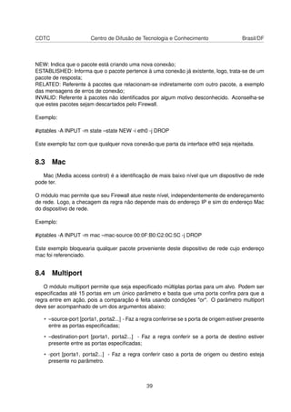 CDTC Centro de Difusão de Tecnologia e Conhecimento Brasil/DF
NEW: Indica que o pacote está criando uma nova conexão;
ESTABLISHED: Informa que o pacote pertence à uma conexão já existente, logo, trata-se de um
pacote de resposta;
RELATED: Referente à pacotes que relacionam-se indiretamente com outro pacote, a exemplo
das mensagens de erros de conexão;
INVALID: Referente à pacotes não identiﬁcados por algum motivo desconhecido. Aconselha-se
que estes pacotes sejam descartados pelo Firewall.
Exemplo:
#iptables -A INPUT -m state –state NEW -i eth0 -j DROP
Este exemplo faz com que qualquer nova conexão que parta da interface eth0 seja rejeitada.
8.3 Mac
Mac (Media access control) é a identiﬁcação de mais baixo nível que um dispositivo de rede
pode ter.
O módulo mac permite que seu Firewall atue neste nível, independentemente de endereçamento
de rede. Logo, a checagem da regra não depende mais do endereço IP e sim do endereço Mac
do dispositivo de rede.
Exemplo:
#iptables -A INPUT -m mac –mac-source 00:0F:B0:C2:0C:5C -j DROP
Este exemplo bloquearia qualquer pacote proveniente deste dispositivo de rede cujo endereço
mac foi referenciado.
8.4 Multiport
O módulo multiport permite que seja especiﬁcado múltiplas portas para um alvo. Podem ser
especiﬁcadas até 15 portas em um único parâmetro e basta que uma porta conﬁra para que a
regra entre em ação, pois a comparação é feita usando condições "or". O parâmetro multiport
deve ser acompanhado de um dos argumentos abaixo:
• –source-port [porta1, porta2...] - Faz a regra conferirse se s porta de origem estiver presente
entre as portas especiﬁcadas;
• –destination-port [porta1, porta2...] - Faz a regra conferir se a porta de destino estiver
presente entre as portas especiﬁcadas;
• -port [porta1, porta2...] - Faz a regra conferir caso a porta de origem ou destino esteja
presente no parâmetro.
39
 