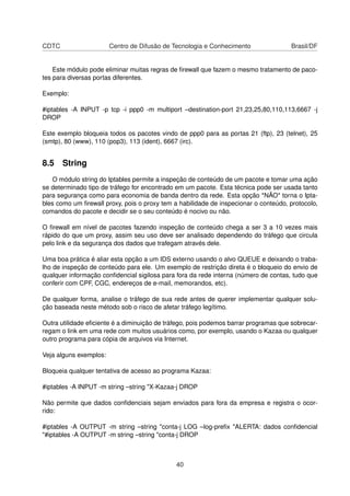 CDTC Centro de Difusão de Tecnologia e Conhecimento Brasil/DF
Este módulo pode eliminar muitas regras de ﬁrewall que fazem o mesmo tratamento de paco-
tes para diversas portas diferentes.
Exemplo:
#iptables -A INPUT -p tcp -i ppp0 -m multiport –destination-port 21,23,25,80,110,113,6667 -j
DROP
Este exemplo bloqueia todos os pacotes vindo de ppp0 para as portas 21 (ftp), 23 (telnet), 25
(smtp), 80 (www), 110 (pop3), 113 (ident), 6667 (irc).
8.5 String
O módulo string do Iptables permite a inspeção de conteúdo de um pacote e tomar uma ação
se determinado tipo de tráfego for encontrado em um pacote. Esta técnica pode ser usada tanto
para segurança como para economia de banda dentro da rede. Esta opção *NÃO* torna o Ipta-
bles como um ﬁrewall proxy, pois o proxy tem a habilidade de inspecionar o conteúdo, protocolo,
comandos do pacote e decidir se o seu conteúdo é nocivo ou não.
O ﬁrewall em nível de pacotes fazendo inspeção de conteúdo chega a ser 3 a 10 vezes mais
rápido do que um proxy, assim seu uso deve ser analisado dependendo do tráfego que circula
pelo link e da segurança dos dados que trafegam através dele.
Uma boa prática é aliar esta opção a um IDS externo usando o alvo QUEUE e deixando o traba-
lho de inspeção de conteúdo para ele. Um exemplo de restrição direta é o bloqueio do envio de
qualquer informação conﬁdencial sigilosa para fora da rede interna (número de contas, tudo que
conferir com CPF, CGC, endereços de e-mail, memorandos, etc).
De qualquer forma, analise o tráfego de sua rede antes de querer implementar qualquer solu-
ção baseada neste método sob o risco de afetar tráfego legítimo.
Outra utilidade eﬁciente é a diminuição de tráfego, pois podemos barrar programas que sobrecar-
regam o link em uma rede com muitos usuários como, por exemplo, usando o Kazaa ou qualquer
outro programa para cópia de arquivos via Internet.
Veja alguns exemplos:
Bloqueia qualquer tentativa de acesso ao programa Kazaa:
#iptables -A INPUT -m string –string "X-Kazaa-j DROP
Não permite que dados conﬁdenciais sejam enviados para fora da empresa e registra o ocor-
rido:
#iptables -A OUTPUT -m string –string "conta-j LOG –log-preﬁx "ALERTA: dados conﬁdencial
"#iptables -A OUTPUT -m string –string "conta-j DROP
40
 