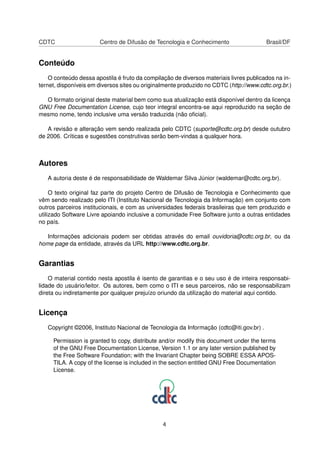 CDTC Centro de Difusão de Tecnologia e Conhecimento Brasil/DF
Conteúdo
O conteúdo dessa apostila é fruto da compilação de diversos materiais livres publicados na in-
ternet, disponíveis em diversos sites ou originalmente produzido no CDTC (http://www.cdtc.org.br.)
O formato original deste material bem como sua atualização está disponível dentro da licença
GNU Free Documentation License, cujo teor integral encontra-se aqui reproduzido na seção de
mesmo nome, tendo inclusive uma versão traduzida (não oﬁcial).
A revisão e alteração vem sendo realizada pelo CDTC (suporte@cdtc.org.br) desde outubro
de 2006. Críticas e sugestões construtivas serão bem-vindas a qualquer hora.
Autores
A autoria deste é de responsabilidade de Waldemar Silva Júnior (waldemar@cdtc.org.br).
O texto original faz parte do projeto Centro de Difusão de Tecnologia e Conhecimento que
vêm sendo realizado pelo ITI (Instituto Nacional de Tecnologia da Informação) em conjunto com
outros parceiros institucionais, e com as universidades federais brasileiras que tem produzido e
utilizado Software Livre apoiando inclusive a comunidade Free Software junto a outras entidades
no país.
Informações adicionais podem ser obtidas através do email ouvidoria@cdtc.org.br, ou da
home page da entidade, através da URL http://www.cdtc.org.br.
Garantias
O material contido nesta apostila é isento de garantias e o seu uso é de inteira responsabi-
lidade do usuário/leitor. Os autores, bem como o ITI e seus parceiros, não se responsabilizam
direta ou indiretamente por qualquer prejuízo oriundo da utilização do material aqui contido.
Licença
Copyright ©2006, Instituto Nacional de Tecnologia da Informação (cdtc@iti.gov.br) .
Permission is granted to copy, distribute and/or modify this document under the terms
of the GNU Free Documentation License, Version 1.1 or any later version published by
the Free Software Foundation; with the Invariant Chapter being SOBRE ESSA APOS-
TILA. A copy of the license is included in the section entitled GNU Free Documentation
License.
4
 