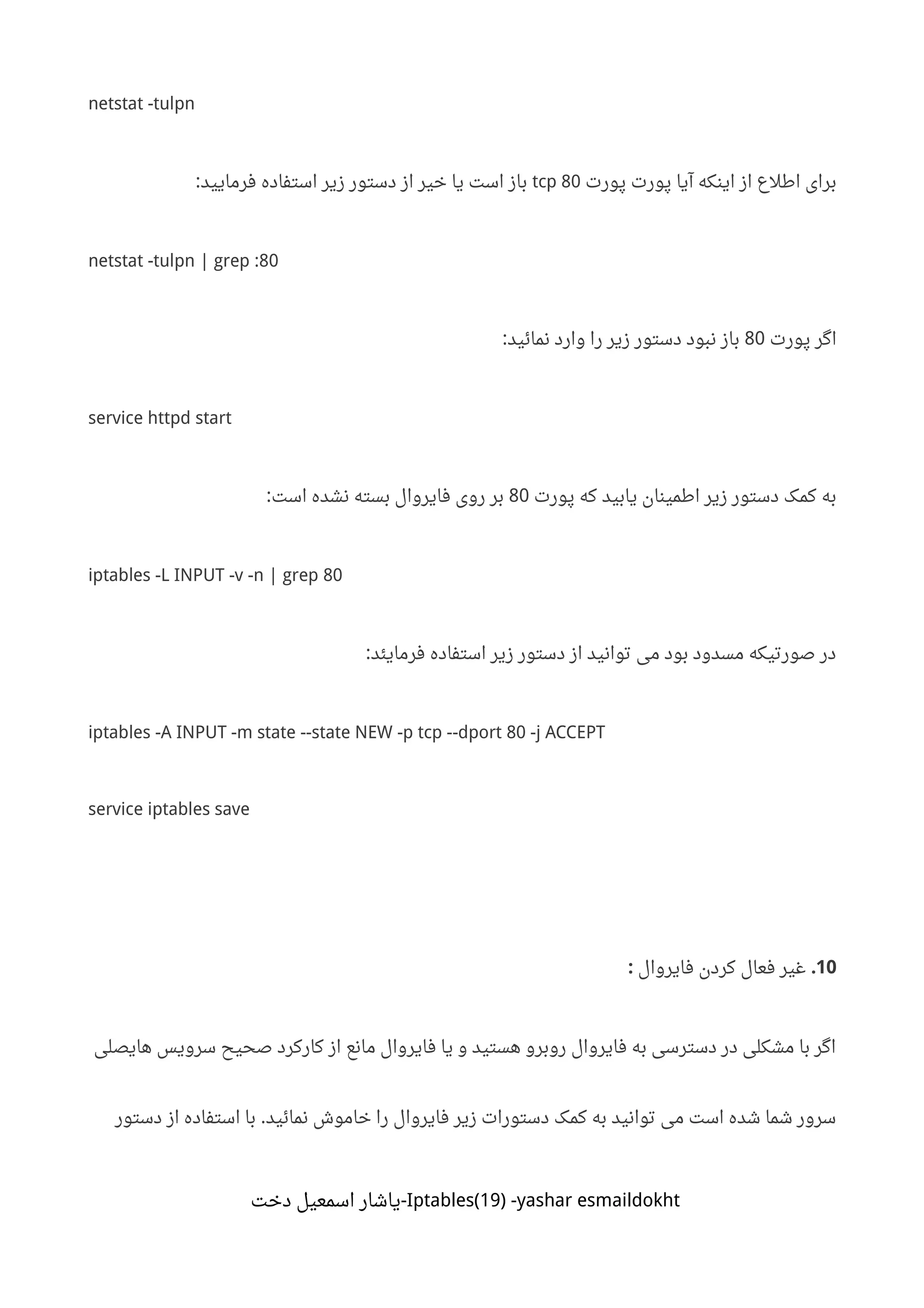 netstat -tulpn
‫پورت‬ ‫پورت‬ ‫آیا‬ ‫اینکه‬ ‫از‬ ‫اطلع‬ ‫برای‬tcp 80‫فرمایید‬ ‫استفاده‬ ‫زیر‬ ‫دستور‬ ‫از‬ ‫خیر‬ ‫یا‬ ‫است‬ ‫باز‬:
netstat -tulpn | grep :80
‫پورت‬ ‫اگر‬80‫نمائید‬ ‫وارد‬ ‫را‬ ‫زیر‬ ‫دستور‬ ‫نبود‬ ‫باز‬:
service httpd start
‫پورت‬ ‫که‬ ‫یابید‬ ‫اطمینان‬ ‫زیر‬ ‫دستور‬ ‫کمک‬ ‫به‬80‫است‬ ‫نشده‬ ‫بسته‬ ‫فایروال‬ ‫روی‬ ‫بر‬:
iptables -L INPUT -v -n | grep 80
‫فرمایئد‬ ‫استفاده‬ ‫زیر‬ ‫دستور‬ ‫از‬ ‫توانید‬ ‫می‬ ‫بود‬ ‫مسدود‬ ‫صورتیکه‬ ‫در‬:
iptables -A INPUT -m state --state NEW -p tcp --dport 80 -j ACCEPT
service iptables save
10.‫فایروال‬ ‫کردن‬ ‫فعال‬ ‫غیر‬:
‫هایصلی‬ ‫سرویس‬ ‫صحیح‬ ‫کارکرد‬ ‫از‬ ‫مانع‬ ‫فایروال‬ ‫یا‬ ‫و‬ ‫هستید‬ ‫روبرو‬ ‫فایروال‬ ‫به‬ ‫دسترسی‬ ‫در‬ ‫مشکلی‬ ‫با‬ ‫اگر‬
‫نمائید‬ ‫خاموش‬ ‫را‬ ‫فایروال‬ ‫زیر‬ ‫دستورات‬ ‫کمک‬ ‫به‬ ‫توانید‬ ‫می‬ ‫است‬ ‫شده‬ ‫شما‬ ‫سرور‬.‫دستور‬ ‫از‬ ‫استفاده‬ ‫با‬
Iptables(19) -yashar esmaildokht‫دخت‬ ‫اسمعیل‬ ‫-یاشار‬
 