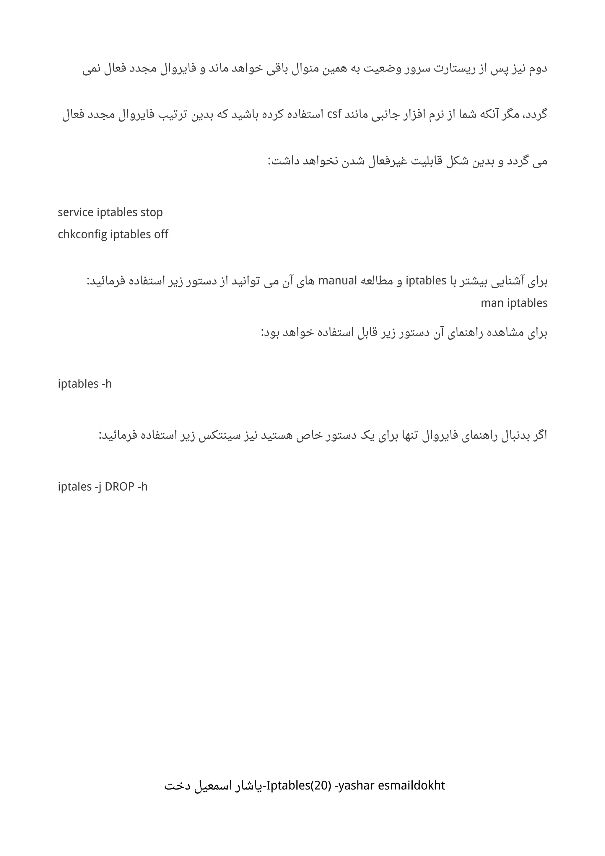 ‫نمی‬ ‫فعال‬ ‫مجدد‬ ‫فایروال‬ ‫و‬ ‫ماند‬ ‫خواهد‬ ‫باقی‬ ‫منوال‬ ‫همین‬ ‫به‬ ‫وضعیت‬ ‫سرور‬ ‫ریستارت‬ ‫از‬ ‫پس‬ ‫نیز‬ ‫دوم‬
‫مانند‬ ‫جانبی‬ ‫افزار‬ ‫نرم‬ ‫از‬ ‫شما‬ ‫آنکه‬ ‫مگر‬ ،‫گردد‬csf‫فعال‬ ‫مجدد‬ ‫فایروال‬ ‫ترتیب‬ ‫بدین‬ ‫که‬ ‫باشید‬ ‫کرده‬ ‫استفاده‬
‫داشت‬ ‫نخواهد‬ ‫شدن‬ ‫غیرفعال‬ ‫قابلیت‬ ‫شکل‬ ‫بدین‬ ‫و‬ ‫گردد‬ ‫می‬:
service iptables stop
chkconfig iptables off
‫با‬ ‫بیشتر‬ ‫آشنایی‬ ‫برای‬iptables‫مطالعه‬ ‫و‬manual‫فرمائید‬ ‫استفاده‬ ‫زیر‬ ‫دستور‬ ‫از‬ ‫توانید‬ ‫می‬ ‫آن‬ ‫های‬:
man iptables
‫بود‬ ‫خواهد‬ ‫استفاده‬ ‫قابل‬ ‫زیر‬ ‫دستور‬ ‫آن‬ ‫راهنمای‬ ‫مشاهده‬ ‫برای‬:
iptables -h
‫فرمائید‬ ‫استفاده‬ ‫زیر‬ ‫سینتکس‬ ‫نیز‬ ‫هستید‬ ‫خاص‬ ‫دستور‬ ‫یک‬ ‫برای‬ ‫تنها‬ ‫فایروال‬ ‫راهنمای‬ ‫بدنبال‬ ‫اگر‬:
iptales -j DROP -h
Iptables(20) -yashar esmaildokht‫دخت‬ ‫اسمعیل‬ ‫-یاشار‬
 