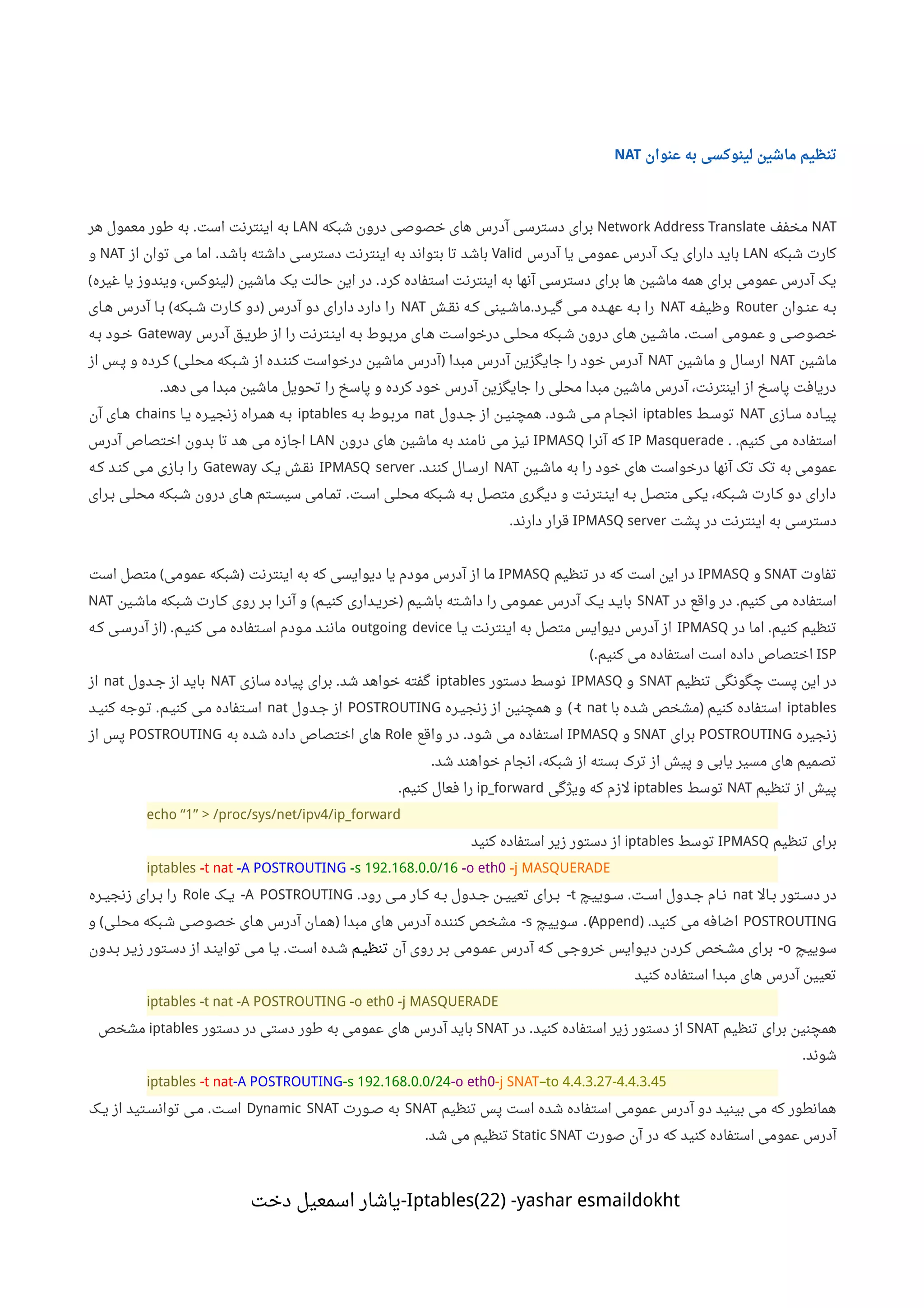 ‫عنوان‬ ‫به‬ ‫لینوکسی‬ ‫ماشین‬ ‫تنظیم‬NAT
NAT‫مخفف‬Network Address Translate‫شبکه‬ ‫درون‬ ‫خصوصی‬ ‫های‬ ‫آدرس‬ ‫دسترسی‬ ‫برای‬LAN‫است‬ ‫اینترنت‬ ‫به‬.‫هر‬ ‫معمول‬ ‫طور‬ ‫به‬
‫شبکه‬ ‫کارت‬LAN‫آدرس‬ ‫یا‬ ‫عمومی‬ ‫آدرس‬ ‫یک‬ ‫دارای‬ ‫باید‬Valid‫باشد‬ ‫داشته‬ ‫دسترسی‬ ‫اینترنت‬ ‫به‬ ‫بتواند‬ ‫تا‬ ‫باشد‬.‫از‬ ‫توان‬ ‫می‬ ‫اما‬NAT‫و‬
‫کرد‬ ‫استفاده‬ ‫اینترنت‬ ‫به‬ ‫آنها‬ ‫دسترسی‬ ‫برای‬ ‫ها‬ ‫ماشین‬ ‫همه‬ ‫برای‬ ‫عمومی‬ ‫آدرس‬ ‫یک‬.‫ماشین‬ ‫یک‬ ‫حالت‬ ‫این‬ ‫در‬)‫غیره‬ ‫یا‬ ‫ویندوز‬ ،‫لینوکس‬(
‫ننوان‬‫ن‬‫ع‬ ‫ننه‬‫ب‬Router‫ننه‬‫ف‬‫وظی‬NAT‫ننرد‬‫ی‬‫گ‬ ‫ننی‬‫م‬ ‫ننده‬‫ه‬‫ع‬ ‫ننه‬‫ب‬ ‫را‬.‫ننش‬‫ق‬‫ن‬ ‫ننه‬‫ک‬ ‫ننینی‬‫ش‬‫ما‬NAT‫آدرس‬ ‫دو‬ ‫دارای‬ ‫دارد‬ ‫را‬)‫ننبکه‬‫ش‬ ‫ننارت‬‫ک‬ ‫دو‬(‫ننای‬‫ه‬ ‫آدرس‬ ‫ننا‬‫ب‬
‫اسنت‬ ‫عمنومی‬ ‫و‬ ‫خصوصنی‬.‫آدرس‬ ‫ننق‬‫ی‬‫طر‬ ‫از‬ ‫را‬ ‫ایننترنت‬ ‫بنه‬ ‫ننوط‬‫ب‬‫مر‬ ‫هنای‬ ‫درخواسنت‬ ‫محلنی‬ ‫ننبکه‬‫ش‬ ‫درون‬ ‫هنای‬ ‫ننین‬‫ش‬‫ما‬Gateway‫بنه‬ ‫ننود‬‫خ‬
‫ماشین‬NAT‫ماشین‬ ‫و‬ ‫ارسال‬NAT‫مبدا‬ ‫آدرس‬ ‫جایگزین‬ ‫را‬ ‫خود‬ ‫آدرس‬)‫محلنی‬ ‫شنبکه‬ ‫از‬ ‫ننده‬‫ن‬‫کن‬ ‫درخواست‬ ‫ماشین‬ ‫آدرس‬(‫از‬ ‫پنس‬ ‫و‬ ‫ننرده‬‫ک‬
‫دهد‬ ‫می‬ ‫مبدا‬ ‫ماشین‬ ‫تحویل‬ ‫را‬ ‫پاسخ‬ ‫و‬ ‫کرده‬ ‫خود‬ ‫آدرس‬ ‫جایگزین‬ ‫را‬ ‫محلی‬ ‫مبدا‬ ‫ماشین‬ ‫آدرس‬ ،‫اینترنت‬ ‫از‬ ‫پاسخ‬ ‫دریافت‬.
‫سنازی‬ ‫پیناده‬NAT‫توسنط‬iptables‫شنود‬ ‫ننی‬‫م‬ ‫ننام‬‫ج‬‫ان‬.‫جندول‬ ‫از‬ ‫ننن‬‫ی‬‫همچن‬nat‫ننه‬‫ب‬ ‫ننوط‬‫ب‬‫مر‬iptables‫ینا‬ ‫زنجینره‬ ‫ننراه‬‫م‬‫ه‬ ‫بنه‬chains‫آن‬ ‫هنای‬
‫کنیم‬ ‫می‬ ‫استفاده‬. .IP Masquerade‫آنرا‬ ‫که‬IPMASQ‫درون‬ ‫های‬ ‫ماشین‬ ‫به‬ ‫نامند‬ ‫می‬ ‫نیز‬LAN‫آدرس‬ ‫اختصاص‬ ‫بدون‬ ‫تا‬ ‫هد‬ ‫می‬ ‫اجازه‬
‫ماشنین‬ ‫به‬ ‫را‬ ‫خود‬ ‫های‬ ‫درخواست‬ ‫آنها‬ ‫تک‬ ‫تک‬ ‫به‬ ‫عمومی‬NAT‫نند‬‫ن‬‫کن‬ ‫ننال‬‫س‬‫ار‬.IPMASQ server‫ینک‬ ‫نقنش‬Gateway‫ننه‬‫ک‬ ‫نند‬‫ن‬‫ک‬ ‫منی‬ ‫بنازی‬ ‫را‬
‫ننت‬‫س‬‫ا‬ ‫ننی‬‫ل‬‫مح‬ ‫ننبکه‬‫ش‬ ‫ننه‬‫ب‬ ‫ننل‬‫ص‬‫مت‬ ‫ننری‬‫گ‬‫دی‬ ‫و‬ ‫ننترنت‬‫ن‬‫ای‬ ‫ننه‬‫ب‬ ‫ننل‬‫ص‬‫مت‬ ‫ننی‬‫ک‬‫ی‬ ،‫ننبکه‬‫ش‬ ‫ننارت‬‫ک‬ ‫دو‬ ‫دارای‬.‫ننرای‬‫ب‬ ‫ننی‬‫ل‬‫مح‬ ‫ننبکه‬‫ش‬ ‫درون‬ ‫ننای‬‫ه‬ ‫ننتم‬‫س‬‫سی‬ ‫ننامی‬‫م‬‫ت‬
‫پشت‬ ‫در‬ ‫اینترنت‬ ‫به‬ ‫دسترسی‬IPMASQ server‫دارند‬ ‫قرار‬.
‫تفاوت‬SNAT‫و‬IPMASQ‫تنظیم‬ ‫در‬ ‫که‬ ‫است‬ ‫این‬ ‫در‬IPMASQ‫اینترنت‬ ‫به‬ ‫که‬ ‫دیوایسی‬ ‫یا‬ ‫مودم‬ ‫آدرس‬ ‫از‬ ‫ما‬)‫عمومی‬ ‫شبکه‬(‫است‬ ‫متصل‬
‫کنیم‬ ‫می‬ ‫استفاده‬.‫در‬ ‫واقع‬ ‫در‬SNAT‫باشنیم‬ ‫داشنته‬ ‫را‬ ‫عمنومی‬ ‫آدرس‬ ‫ینک‬ ‫بایند‬)‫کنینم‬ ‫خرینداری‬(‫ماشنین‬ ‫شنبکه‬ ‫کنارت‬ ‫روی‬ ‫بنر‬ ‫آننرا‬ ‫و‬NAT
‫کنیم‬ ‫تنظیم‬.‫در‬ ‫اما‬IPMASQ‫ننا‬‫ی‬ ‫اینترنت‬ ‫به‬ ‫متصل‬ ‫دیوایس‬ ‫آدرس‬ ‫از‬outgoing device‫کنینم‬ ‫ننی‬‫م‬ ‫ننتفاده‬‫س‬‫ا‬ ‫منودم‬ ‫ماننند‬) .‫کنه‬ ‫ننی‬‫س‬‫آدر‬ ‫از‬
ISP‫کنیم‬ ‫می‬ ‫استفاده‬ ‫است‬ ‫داده‬ ‫اختصاص‬(.
‫تنظیم‬ ‫چگونگی‬ ‫پست‬ ‫این‬ ‫در‬SNAT‫و‬IPMASQ‫دستور‬ ‫نوسط‬iptables‫شد‬ ‫خواهد‬ ‫گفته‬.‫سازی‬ ‫پیاده‬ ‫برای‬NAT‫نندول‬‫ج‬ ‫از‬ ‫باید‬nat‫از‬
iptables‫کنیم‬ ‫استفاده‬)‫با‬ ‫شده‬ ‫مشخص‬t nat(-‫زنجینره‬ ‫از‬ ‫همچنین‬ ‫و‬POSTROUTING‫جندول‬ ‫از‬nat‫کنینم‬ ‫منی‬ ‫ننتفاده‬‫س‬‫ا‬.‫کنیند‬ ‫تنوجه‬
‫زنجیره‬POSTROUTING‫برای‬SNAT‫و‬IPMASQ‫شود‬ ‫می‬ ‫استفاده‬.‫واقع‬ ‫در‬Role‫به‬ ‫شده‬ ‫داده‬ ‫اختصاص‬ ‫های‬POSTROUTING‫از‬ ‫پس‬
‫شد‬ ‫خواهند‬ ‫انجام‬ ،‫شبکه‬ ‫از‬ ‫بسته‬ ‫ترک‬ ‫از‬ ‫پیش‬ ‫و‬ ‫یابی‬ ‫مسیر‬ ‫های‬ ‫تصمیم‬.
‫تنظیم‬ ‫از‬ ‫پیش‬NAT‫توسط‬iptables‫ویژگی‬ ‫که‬ ‫لزم‬ip_forward‫کنیم‬ ‫فعال‬ ‫را‬.
echo “1” > /proc/sys/net/ipv4/ip_forward
‫تنظیم‬ ‫برای‬IPMASQ‫توسط‬iptables‫کنید‬ ‫استفاده‬ ‫زیر‬ ‫دستور‬ ‫از‬
iptables -t nat -A POSTROUTING -s 192.168.0.0/16 -o eth0 -j MASQUERADE
‫ننال‬‫ب‬ ‫ننتور‬‫س‬‫د‬ ‫در‬nat‫ننت‬‫س‬‫ا‬ ‫نندول‬‫ج‬ ‫ننام‬‫ن‬.‫ننوییچ‬‫س‬t-‫رود‬ ‫ننی‬‫م‬ ‫ننار‬‫ک‬ ‫ننه‬‫ب‬ ‫نندول‬‫ج‬ ‫ننن‬‫ی‬‫تعی‬ ‫ننرای‬‫ب‬.A POSTROUTING-‫ننک‬‫ی‬Role‫ننره‬‫ی‬‫زنج‬ ‫ننرای‬‫ب‬ ‫را‬
POSTROUTING‫کنید‬ ‫می‬ ‫اضافه‬) .Append.(‫سوییچ‬s-‫مبدا‬ ‫های‬ ‫آدرس‬ ‫کننده‬ ‫مشخص‬)‫محلنی‬ ‫شنبکه‬ ‫خصوصنی‬ ‫هنای‬ ‫آدرس‬ ‫همنان‬(‫و‬
‫سوییچ‬o-‫آن‬ ‫روی‬ ‫بنر‬ ‫عمنومی‬ ‫آدرس‬ ‫کنه‬ ‫خروجنی‬ ‫دینوایس‬ ‫کنردن‬ ‫مشنخص‬ ‫برای‬‫تنظینم‬‫اسنت‬ ‫شنده‬.‫بندون‬ ‫زینر‬ ‫دسنتور‬ ‫از‬ ‫تواینند‬ ‫منی‬ ‫ینا‬
‫کنید‬ ‫استفاده‬ ‫مبدا‬ ‫های‬ ‫آدرس‬ ‫تعیین‬
iptables -t nat -A POSTROUTING -o eth0 -j MASQUERADE
‫تنظیم‬ ‫برای‬ ‫همچنین‬SNAT‫کنید‬ ‫استفاده‬ ‫زیر‬ ‫دستور‬ ‫از‬.‫در‬SNAT‫دستور‬ ‫در‬ ‫دستی‬ ‫طور‬ ‫به‬ ‫عمومی‬ ‫های‬ ‫آدرس‬ ‫باید‬iptables‫مشخص‬
‫شوند‬.
iptables -t nat-A POSTROUTING-s 192.168.0.0/24-o eth0-j SNAT–to 4.4.3.27-4.4.3.45
‫تنظیم‬ ‫پس‬ ‫است‬ ‫شده‬ ‫استفاده‬ ‫عمومی‬ ‫آدرس‬ ‫دو‬ ‫بینید‬ ‫می‬ ‫که‬ ‫همانطور‬SNAT‫ننورت‬‫ص‬ ‫به‬Dynamic SNAT‫اسنت‬.‫ننک‬‫ی‬ ‫از‬ ‫توانسنتید‬ ‫ننی‬‫م‬
‫صورت‬ ‫آن‬ ‫در‬ ‫که‬ ‫کنید‬ ‫استفاده‬ ‫عمومی‬ ‫آدرس‬Static SNAT‫شد‬ ‫می‬ ‫تنظیم‬.
Iptables(22) -yashar esmaildokht‫دخت‬ ‫اسمعیل‬ ‫-یاشار‬
 