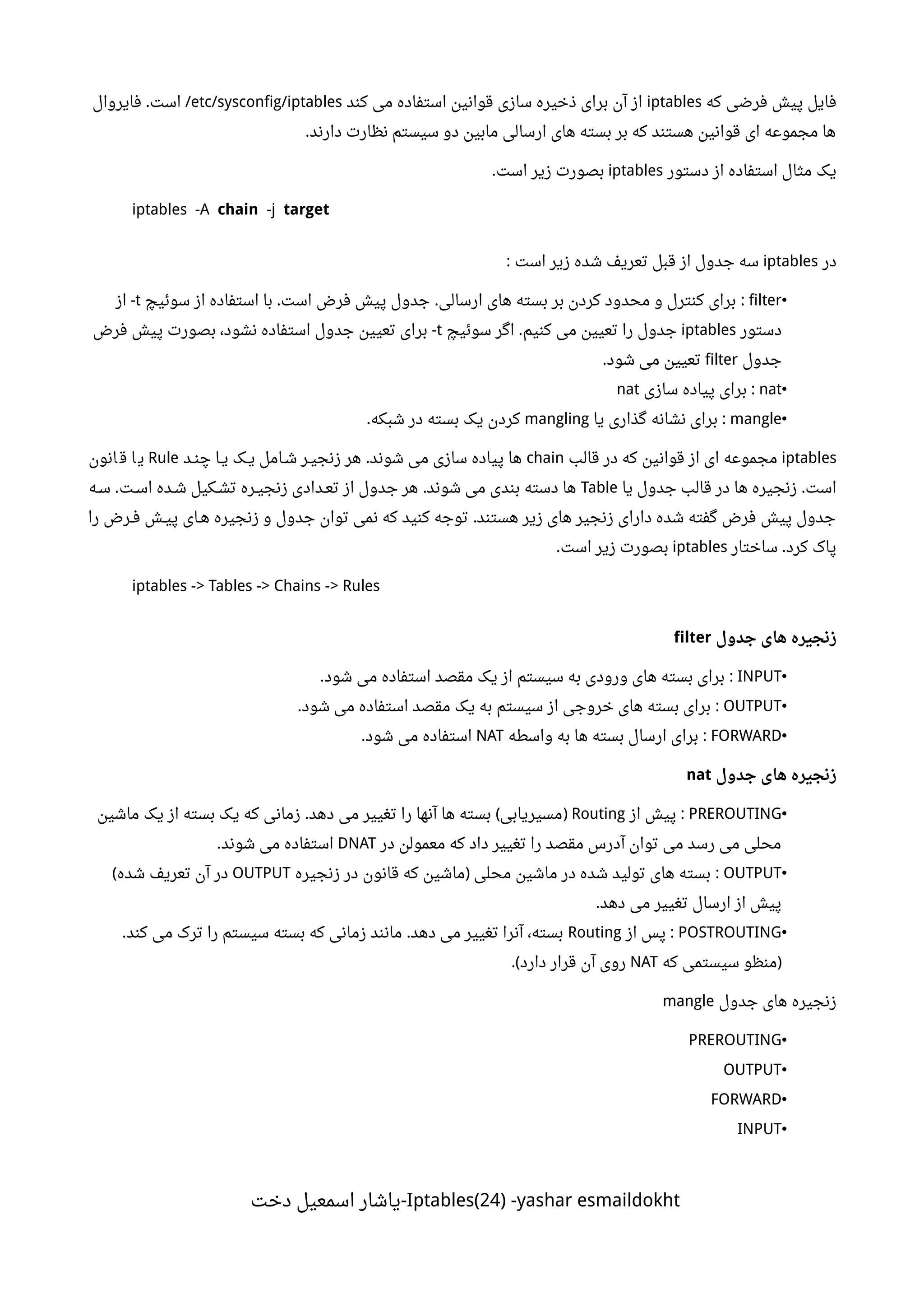 ‫که‬ ‫فرضی‬ ‫پیش‬ ‫فایل‬iptables‫کند‬ ‫می‬ ‫استفاده‬ ‫قوانین‬ ‫سازی‬ ‫ذخیره‬ ‫برای‬ ‫آن‬ ‫از‬etc/sysconfig/iptables‫فایروال‬ ‫است‬. /
‫دارند‬ ‫نظارت‬ ‫سیستم‬ ‫دو‬ ‫مابین‬ ‫ارسالی‬ ‫های‬ ‫بسته‬ ‫بر‬ ‫که‬ ‫هستند‬ ‫قوانین‬ ‫ای‬ ‫مجموعه‬ ‫ها‬.
‫دستور‬ ‫از‬ ‫استفاده‬ ‫مثال‬ ‫یک‬iptables‫است‬ ‫زیر‬ ‫بصورت‬.
iptables -A chain -j target
‫در‬iptables‫است‬ ‫زیر‬ ‫شده‬ ‫تعریف‬ ‫قبل‬ ‫از‬ ‫جدول‬ ‫سه‬:
•filter‫سوئیچ‬ ‫از‬ ‫استفاده‬ ‫با‬ ‫است‬ ‫فرض‬ ‫پیش‬ ‫جدول‬ ‫ارسالی‬ ‫های‬ ‫بسته‬ ‫بر‬ ‫کردن‬ ‫محدود‬ ‫و‬ ‫کنترل‬ ‫برای‬. . :t‫از‬ -
‫دستور‬iptables‫سوئیچ‬ ‫اگر‬ ‫کنیم‬ ‫می‬ ‫تعیین‬ ‫را‬ ‫جدول‬.t‫فرض‬ ‫پیش‬ ‫بصورت‬ ،‫نشود‬ ‫استفاده‬ ‫جدول‬ ‫تعیین‬ ‫برای‬ -
‫جدول‬filter‫شود‬ ‫می‬ ‫تعیین‬.
•nat‫سازی‬ ‫پیاده‬ ‫برای‬ :nat
•mangle‫یا‬ ‫گذاری‬ ‫نشانه‬ ‫برای‬ :mangling‫شبکه‬ ‫در‬ ‫بسته‬ ‫یک‬ ‫کردن‬.
iptables‫قالب‬ ‫در‬ ‫که‬ ‫قوانین‬ ‫از‬ ‫ای‬ ‫مجموعه‬chain‫نند‬‫ن‬‫چ‬ ‫ننا‬‫ی‬ ‫ننک‬‫ی‬ ‫ننامل‬‫ش‬ ‫ننر‬‫ی‬‫زنج‬ ‫هر‬ ‫شوند‬ ‫می‬ ‫سازی‬ ‫پیاده‬ ‫ها‬.Rule‫انون‬ ‫ق‬ ‫ا‬‫ی‬
‫یا‬ ‫جدول‬ ‫قالب‬ ‫در‬ ‫ها‬ ‫زنجیره‬ ‫است‬.Table‫ننه‬‫س‬ ‫ننت‬‫س‬‫ا‬ ‫ننده‬‫ش‬ ‫ننکیل‬‫ش‬‫ت‬ ‫ننره‬‫ی‬‫زنج‬ ‫نندادی‬‫ع‬‫ت‬ ‫از‬ ‫جدول‬ ‫هر‬ ‫شوند‬ ‫می‬ ‫بندی‬ ‫دسته‬ ‫ها‬. .
‫را‬ ‫ننرض‬‫ف‬ ‫ننش‬‫ی‬‫پ‬ ‫ننای‬‫ه‬ ‫زنجیره‬ ‫و‬ ‫جدول‬ ‫توان‬ ‫نمی‬ ‫که‬ ‫کنید‬ ‫توجه‬ ‫هستند‬ ‫زیر‬ ‫های‬ ‫زنجیر‬ ‫دارای‬ ‫شده‬ ‫گفته‬ ‫فرض‬ ‫پیش‬ ‫جدول‬.
‫ساختار‬ ‫کرد‬ ‫پاک‬.iptables‫است‬ ‫زیر‬ ‫بصورت‬.
iptables -> Tables -> Chains -> Rules
‫جدول‬ ‫های‬ ‫زنجیره‬filter
•INPUT‫شود‬ ‫می‬ ‫استفاده‬ ‫مقصد‬ ‫یک‬ ‫از‬ ‫سیستم‬ ‫به‬ ‫ورودی‬ ‫های‬ ‫بسته‬ ‫برای‬. :
•OUTPUT‫شود‬ ‫می‬ ‫استفاده‬ ‫مقصد‬ ‫یک‬ ‫به‬ ‫سیستم‬ ‫از‬ ‫خروجی‬ ‫های‬ ‫بسته‬ ‫برای‬. :
•FORWARD‫واسطه‬ ‫به‬ ‫ها‬ ‫بسته‬ ‫ارسال‬ ‫برای‬ :NAT‫شود‬ ‫می‬ ‫استفاده‬.
‫جدول‬ ‫های‬ ‫زنجیره‬nat
•PREROUTING‫از‬ ‫پیش‬ :Routing‫ماشین‬ ‫یک‬ ‫از‬ ‫بسته‬ ‫یک‬ ‫که‬ ‫زمانی‬ ‫دهد‬ ‫می‬ ‫تغییر‬ ‫را‬ ‫آنها‬ ‫ها‬ ‫بسته‬ ‫مسیریابی‬. ( )
‫در‬ ‫معمولن‬ ‫که‬ ‫داد‬ ‫تغییر‬ ‫را‬ ‫مقصد‬ ‫آدرس‬ ‫توان‬ ‫می‬ ‫رسد‬ ‫می‬ ‫محلی‬DNAT‫شوند‬ ‫می‬ ‫استفاده‬.
•OUTPUT‫زنجیره‬ ‫در‬ ‫قانون‬ ‫که‬ ‫ماشین‬ ‫محلی‬ ‫ماشین‬ ‫در‬ ‫شده‬ ‫تولید‬ ‫های‬ ‫بسته‬) :OUTPUT‫شده‬ ‫تعریف‬ ‫آن‬ ‫در‬(
‫دهد‬ ‫می‬ ‫تغییر‬ ‫ارسال‬ ‫از‬ ‫پیش‬.
•POSTROUTING‫از‬ ‫پس‬ :Routing‫کند‬ ‫می‬ ‫ترک‬ ‫را‬ ‫سیستم‬ ‫بسته‬ ‫که‬ ‫زمانی‬ ‫مانند‬ ‫دهد‬ ‫می‬ ‫تغییر‬ ‫آنرا‬ ،‫بسته‬. .
‫که‬ ‫سیستمی‬ ‫)منظو‬NAT‫دارد‬ ‫قرار‬ ‫آن‬ ‫روی‬.(
‫جدول‬ ‫های‬ ‫زنجیره‬mangle
•PREROUTING
•OUTPUT
•FORWARD
•INPUT
Iptables(24) -yashar esmaildokht‫دخت‬ ‫اسمعیل‬ ‫-یاشار‬
 