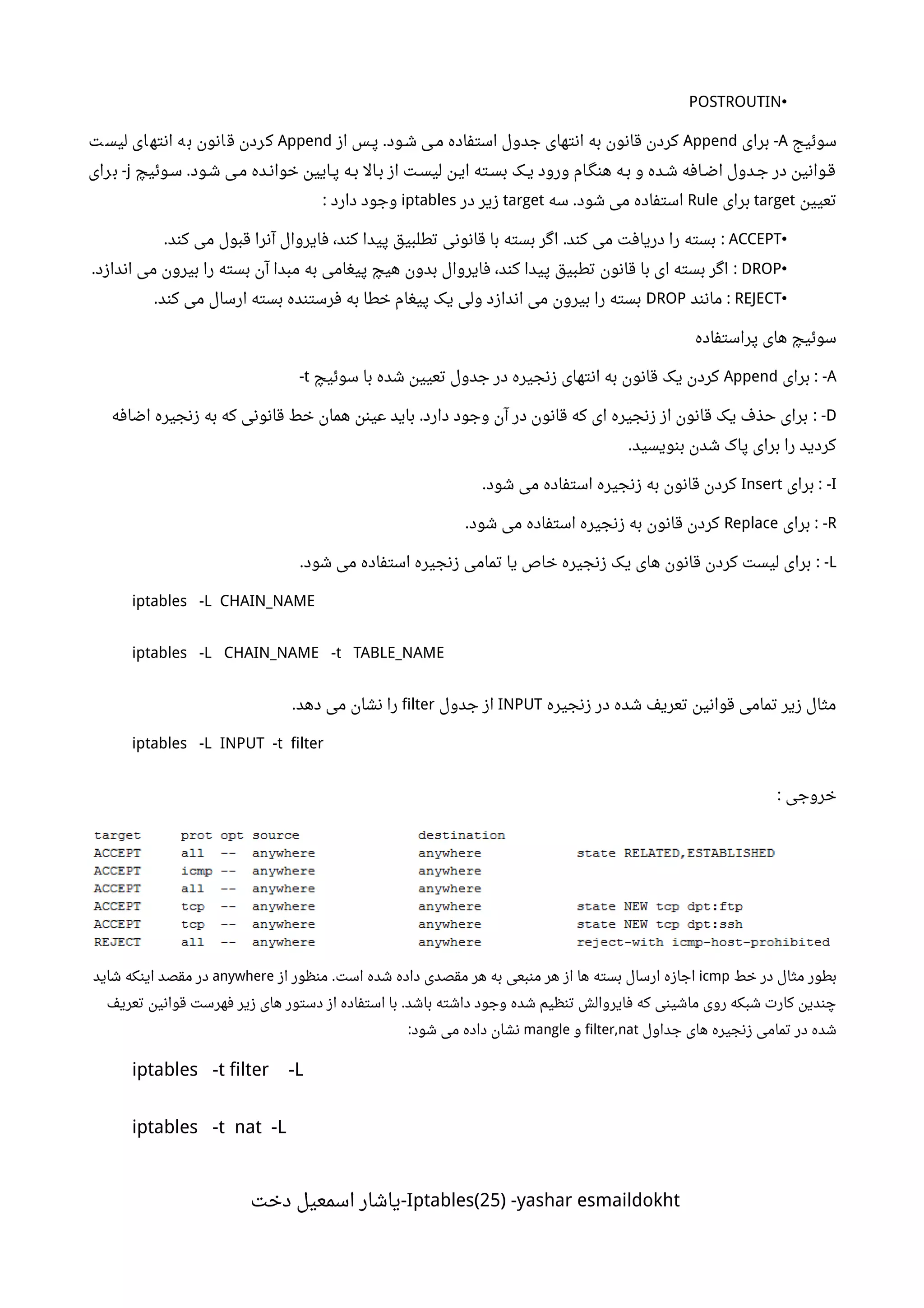 •POSTROUTIN
‫سوئیج‬A‫برای‬ -Append‫از‬ ‫ننس‬‫پ‬ ‫ننود‬‫ش‬ ‫ننی‬‫م‬ ‫استفاده‬ ‫جدول‬ ‫انتهای‬ ‫به‬ ‫قانون‬ ‫کردن‬.Append‫ت‬‫لیس‬ ‫ای‬‫انته‬ ‫ه‬‫ب‬ ‫انون‬‫ق‬ ‫ردن‬‫ک‬
‫ننوئیچ‬‫س‬ ‫شنود‬ ‫منی‬ ‫ننده‬‫ن‬‫خوا‬ ‫ننایین‬‫پ‬ ‫ننه‬‫ب‬ ‫بنال‬ ‫از‬ ‫لیسنت‬ ‫اینن‬ ‫ننته‬‫س‬‫ب‬ ‫ننک‬‫ی‬ ‫ورود‬ ‫هنگنام‬ ‫ننه‬‫ب‬ ‫و‬ ‫شنده‬ ‫ننافه‬‫ض‬‫ا‬ ‫جندول‬ ‫در‬ ‫قنوانین‬.j‫رای‬‫ب‬ -
‫تعیین‬target‫برای‬Rule‫سه‬ ‫شود‬ ‫می‬ ‫استفاده‬.target‫در‬ ‫زیر‬iptables‫دارد‬ ‫وجود‬:
•ACCEPT‫کند‬ ‫می‬ ‫قبول‬ ‫آنرا‬ ‫فایروال‬ ،‫کند‬ ‫پیدا‬ ‫تطلبیق‬ ‫قانونی‬ ‫با‬ ‫بسته‬ ‫اگر‬ ‫کند‬ ‫می‬ ‫دریافت‬ ‫را‬ ‫بسته‬. . :
•DROP‫اندازد‬ ‫می‬ ‫بیرون‬ ‫را‬ ‫بسته‬ ‫آن‬ ‫مبدا‬ ‫به‬ ‫پیغامی‬ ‫هیچ‬ ‫بدون‬ ‫فایروال‬ ،‫کند‬ ‫پیدا‬ ‫تطبیق‬ ‫قانون‬ ‫با‬ ‫ای‬ ‫بسته‬ ‫اگر‬. :
•REJECT‫مانند‬ :DROP‫کند‬ ‫می‬ ‫ارسال‬ ‫بسته‬ ‫فرستنده‬ ‫به‬ ‫خطا‬ ‫پیغام‬ ‫یک‬ ‫ولی‬ ‫اندازد‬ ‫می‬ ‫بیرون‬ ‫را‬ ‫بسته‬.
‫پراستفاده‬ ‫های‬ ‫سوئیچ‬
A‫برای‬ : -Append‫سوئیچ‬ ‫با‬ ‫شده‬ ‫تعیین‬ ‫جدول‬ ‫در‬ ‫زنجیره‬ ‫انتهای‬ ‫به‬ ‫قانون‬ ‫یک‬ ‫کردن‬t-
D‫اضافه‬ ‫زنجیره‬ ‫به‬ ‫که‬ ‫قانونی‬ ‫خط‬ ‫همان‬ ‫عینن‬ ‫باید‬ ‫دارد‬ ‫وجود‬ ‫آن‬ ‫در‬ ‫قانون‬ ‫که‬ ‫ای‬ ‫زنجیره‬ ‫از‬ ‫قانون‬ ‫یک‬ ‫حذف‬ ‫برای‬. : -
‫بنویسید‬ ‫شدن‬ ‫پاک‬ ‫برای‬ ‫را‬ ‫کردید‬.
I‫برای‬ : -Insert‫شود‬ ‫می‬ ‫استفاده‬ ‫زنجیره‬ ‫به‬ ‫قانون‬ ‫کردن‬.
R‫برای‬ : -Replace‫شود‬ ‫می‬ ‫استفاده‬ ‫زنجیره‬ ‫به‬ ‫قانون‬ ‫کردن‬.
L‫شود‬ ‫می‬ ‫استفاده‬ ‫زنجیره‬ ‫تمامی‬ ‫یا‬ ‫خاص‬ ‫زنجیره‬ ‫یک‬ ‫های‬ ‫قانون‬ ‫کردن‬ ‫لیست‬ ‫برای‬. : -
iptables -L CHAIN_NAME
iptables -L CHAIN_NAME -t TABLE_NAME
‫زنجیره‬ ‫در‬ ‫شده‬ ‫تعریف‬ ‫قوانین‬ ‫تمامی‬ ‫زیر‬ ‫مثال‬INPUT‫جدول‬ ‫از‬filter‫دهد‬ ‫می‬ ‫نشان‬ ‫را‬.
iptables -L INPUT -t filter
‫خروجی‬:
‫خط‬ ‫در‬ ‫مثال‬ ‫بطور‬icmp‫از‬ ‫منظور‬ ‫است‬ ‫شده‬ ‫داده‬ ‫مقصدی‬ ‫هر‬ ‫به‬ ‫منبعی‬ ‫هر‬ ‫از‬ ‫ها‬ ‫بسته‬ ‫ارسال‬ ‫اجازه‬.anywhere‫شاید‬ ‫اینکه‬ ‫مقصد‬ ‫در‬
‫تعریف‬ ‫قوانین‬ ‫فهرست‬ ‫زیر‬ ‫های‬ ‫دستور‬ ‫از‬ ‫استفاده‬ ‫با‬ ‫باشد‬ ‫داشته‬ ‫وجود‬ ‫شده‬ ‫تنظیم‬ ‫فایروالش‬ ‫که‬ ‫ماشینی‬ ‫روی‬ ‫شبکه‬ ‫کارت‬ ‫چندین‬.
‫جداول‬ ‫های‬ ‫زنجیره‬ ‫تمامی‬ ‫در‬ ‫شده‬filter,nat‫و‬mangle‫شود‬ ‫می‬ ‫داده‬ ‫نشان‬:
iptables -t filter -L
iptables -t nat -L
Iptables(25) -yashar esmaildokht‫دخت‬ ‫اسمعیل‬ ‫-یاشار‬
 