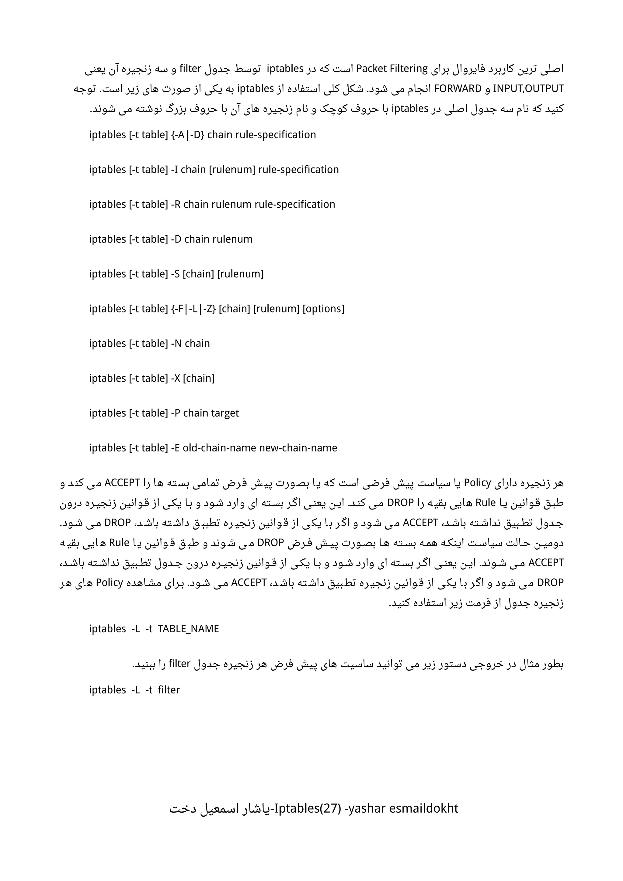 ‫برای‬ ‫فایروال‬ ‫کاربرد‬ ‫ترین‬ ‫اصلی‬Packet Filtering‫در‬ ‫که‬ ‫است‬iptables‫جدول‬ ‫توسط‬filter‫یعنی‬ ‫آن‬ ‫زنجیره‬ ‫سه‬ ‫و‬
INPUT,OUTPUT‫و‬FORWARD‫از‬ ‫استفاده‬ ‫کلی‬ ‫شکل‬ ‫شود‬ ‫می‬ ‫انجام‬.iptables‫توجه‬ ‫است‬ ‫زیر‬ ‫های‬ ‫صورت‬ ‫از‬ ‫یکی‬ ‫به‬.
‫در‬ ‫اصلی‬ ‫جدول‬ ‫سه‬ ‫نام‬ ‫که‬ ‫کنید‬iptables‫شوند‬ ‫می‬ ‫نوشته‬ ‫بزر گ‬ ‫حروف‬ ‫با‬ ‫آن‬ ‫های‬ ‫زنجیره‬ ‫نام‬ ‫و‬ ‫کوچک‬ ‫حروف‬ ‫با‬.
iptables [-t table] {-A|-D} chain rule-specification
iptables [-t table] -I chain [rulenum] rule-specification
iptables [-t table] -R chain rulenum rule-specification
iptables [-t table] -D chain rulenum
]iptables [-t table] -S [chain] [rulenum
]iptables [-t table] {-F|-L|-Z} [chain] [rulenum] [options
iptables [-t table] -N chain
]iptables [-t table] -X [chain
iptables [-t table] -P chain target
iptables [-t table] -E old-chain-name new-chain-name
‫دارای‬ ‫زنجیره‬ ‫هر‬Policy‫را‬ ‫ا‬‫ه‬ ‫ته‬‫بس‬ ‫امی‬‫تم‬ ‫رض‬‫ف‬ ‫ش‬‫پی‬ ‫ورت‬‫بص‬ ‫ا‬‫ی‬ ‫ه‬‫ک‬ ‫است‬ ‫فرضی‬ ‫پیش‬ ‫سیاست‬ ‫یا‬ACCEPT‫و‬ ‫د‬‫کن‬ ‫ی‬‫م‬
‫ینا‬ ‫قنوانین‬ ‫طبنق‬Rule‫را‬ ‫ه‬‫بقی‬ ‫ایی‬‫ه‬DROP‫درون‬ ‫ننره‬‫ی‬‫زنج‬ ‫ننوانین‬‫ق‬ ‫از‬ ‫یکنی‬ ‫بنا‬ ‫و‬ ‫ننود‬‫ش‬ ‫وارد‬ ‫ای‬ ‫ننته‬‫س‬‫ب‬ ‫اگنر‬ ‫ننی‬‫ن‬‫یع‬ ‫ننن‬‫ی‬‫ا‬ ‫نند‬‫ن‬‫ک‬ ‫منی‬.
،‫نند‬‫ش‬‫با‬ ‫ننته‬‫ش‬‫ندا‬ ‫ننبیق‬‫ط‬‫ت‬ ‫نندول‬‫ج‬ACCEPT،‫د‬ ‫باش‬ ‫ته‬ ‫داش‬ ‫ق‬ ‫تطبب‬ ‫ره‬ ‫زنجی‬ ‫وانین‬ ‫ق‬ ‫از‬ ‫ی‬ ‫یک‬ ‫ا‬ ‫ب‬ ‫ر‬ ‫اگ‬ ‫و‬ ‫ود‬ ‫ش‬ ‫ی‬ ‫م‬DROP‫ننود‬‫ش‬ ‫ننی‬‫م‬.
‫ننرض‬‫ف‬ ‫ننش‬‫ی‬‫پ‬ ‫ننورت‬‫ص‬‫ب‬ ‫ننا‬‫ه‬ ‫ننته‬‫س‬‫ب‬ ‫ننه‬‫م‬‫ه‬ ‫ننه‬‫ک‬‫این‬ ‫ننت‬‫س‬‫سیا‬ ‫ننالت‬‫ح‬ ‫ننن‬‫ی‬‫دوم‬DROP‫ا‬ ‫ی‬ ‫وانین‬ ‫ق‬ ‫ق‬ ‫طب‬ ‫و‬ ‫وند‬ ‫ش‬ ‫ی‬ ‫م‬Rule‫ه‬ ‫بقی‬ ‫ایی‬ ‫ه‬
ACCEPT،‫نند‬‫ش‬‫با‬ ‫ننته‬‫ش‬‫ندا‬ ‫ننبیق‬‫ط‬‫ت‬ ‫نندول‬‫ج‬ ‫درون‬ ‫ننره‬‫ی‬‫زنج‬ ‫ننوانین‬‫ق‬ ‫از‬ ‫ننی‬‫ک‬‫ی‬ ‫ننا‬‫ب‬ ‫و‬ ‫ننود‬‫ش‬ ‫وارد‬ ‫ای‬ ‫ننته‬‫س‬‫ب‬ ‫ننر‬‫گ‬‫ا‬ ‫ننی‬‫ن‬‫یع‬ ‫ننن‬‫ی‬‫ا‬ ‫ننوند‬‫ش‬ ‫ننی‬‫م‬.
DROP،‫د‬‫باش‬ ‫ته‬‫داش‬ ‫بیق‬‫تط‬ ‫ره‬‫زنجی‬ ‫وانین‬‫ق‬ ‫از‬ ‫ی‬‫یک‬ ‫ا‬‫ب‬ ‫ر‬‫اگ‬ ‫و‬ ‫ود‬‫ش‬ ‫ی‬‫م‬ACCEPT‫نناهده‬‫ش‬‫م‬ ‫ننرای‬‫ب‬ ‫ننود‬‫ش‬ ‫ننی‬‫م‬.Policy‫ر‬‫ه‬ ‫ای‬‫ه‬
‫کنید‬ ‫استفاده‬ ‫زیر‬ ‫فرمت‬ ‫از‬ ‫جدول‬ ‫زنجیره‬.
iptables -L -t TABLE_NAME
‫جدول‬ ‫زنجیره‬ ‫هر‬ ‫فرض‬ ‫پیش‬ ‫های‬ ‫ساسیت‬ ‫توانید‬ ‫می‬ ‫زیر‬ ‫دستور‬ ‫خروجی‬ ‫در‬ ‫مثال‬ ‫بطور‬filter‫ببنید‬ ‫را‬.
iptables -L -t filter
Iptables(27) -yashar esmaildokht‫دخت‬ ‫اسمعیل‬ ‫-یاشار‬
 