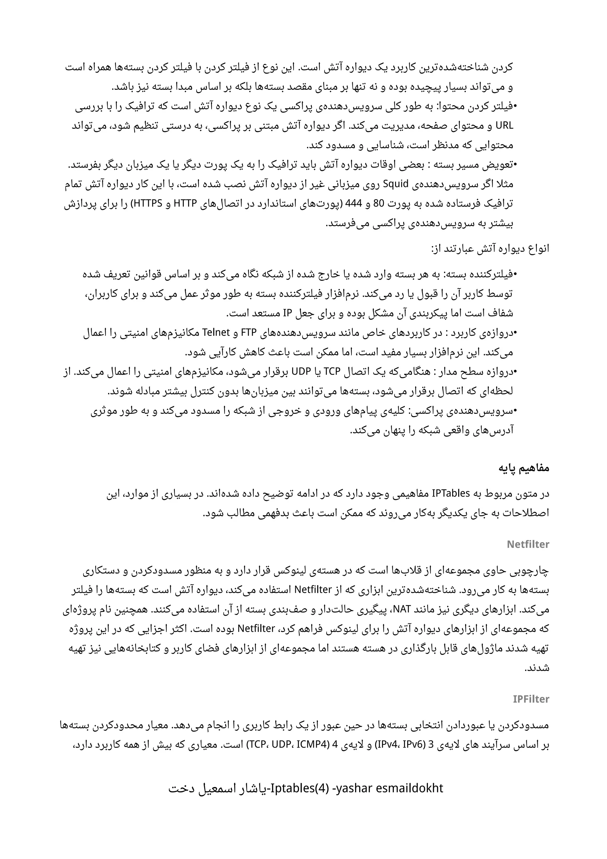 ‫است‬ ‫همراه‬ ‫ها‬‫بسته‬ ‫کردن‬ ‫فیلتر‬ ‫با‬ ‫کردن‬ ‫فیلتر‬ ‫از‬ ‫نوع‬ ‫این‬ ‫است‬ ‫آتش‬ ‫دیواره‬ ‫یک‬ ‫کاربرد‬ ‫ترین‬‫شده‬‫شناخته‬ ‫کردن‬.
‫باشد‬ ‫نیز‬ ‫بسته‬ ‫مبدا‬ ‫اساس‬ ‫بر‬ ‫بلکه‬ ‫ها‬‫بسته‬ ‫مقصد‬ ‫مبنای‬ ‫بر‬ ‫تنها‬ ‫نه‬ ‫و‬ ‫بوده‬ ‫پیچیده‬ ‫بسیار‬ ‫تواند‬‫می‬ ‫و‬.
•‫بررسی‬ ‫با‬ ‫را‬ ‫ترافیک‬ ‫که‬ ‫است‬ ‫آتش‬ ‫دیواره‬ ‫نوع‬ ‫یک‬ ‫پراکسی‬ ‫ی‬‫دهنده‬‫سرویس‬ ‫کلی‬ ‫طور‬ ‫به‬ ‫محتوا‬ ‫کردن‬ ‫فیلتر‬:
URL‫تواند‬‫می‬ ،‫شود‬ ‫تنظیم‬ ‫درستی‬ ‫به‬ ،‫پراکسی‬ ‫بر‬ ‫مبتنی‬ ‫آتش‬ ‫دیواره‬ ‫اگر‬ ‫کند‬‫می‬ ‫مدیریت‬ ،‫صفحه‬ ‫محتوای‬ ‫و‬.
‫کند‬ ‫مسدود‬ ‫و‬ ‫شناسایی‬ ،‫است‬ ‫مدنظر‬ ‫که‬ ‫محتوایی‬.
•‫بسته‬ ‫مسیر‬ ‫تعویض‬‫بفرستد‬ ‫دیگر‬ ‫میزبان‬ ‫یک‬ ‫یا‬ ‫دیگر‬ ‫پورت‬ ‫یک‬ ‫به‬ ‫را‬ ‫ترافیک‬ ‫باید‬ ‫آتش‬ ‫دیواره‬ ‫اوقات‬ ‫بعضی‬. :
‫ی‬‫دهنده‬‫سرویس‬ ‫اگر‬ ‫مثل‬Squid‫تمام‬ ‫آتش‬ ‫دیواره‬ ‫کار‬ ‫این‬ ‫با‬ ،‫است‬ ‫شده‬ ‫نصب‬ ‫آتش‬ ‫دیواره‬ ‫از‬ ‫غیر‬ ‫میزبانی‬ ‫روی‬
‫پورت‬ ‫به‬ ‫شده‬ ‫فرستاده‬ ‫ترافیک‬80‫و‬444‫های‬‫اتصال‬ ‫در‬ ‫استاندارد‬ ‫های‬‫پورت‬)HTTP‫و‬HTTPS‫پردازش‬ ‫برای‬ ‫را‬ (
‫فرستد‬‫می‬ ‫پراکسی‬ ‫ی‬‫دهنده‬‫سرویس‬ ‫به‬ ‫بیشتر‬.
‫از‬ ‫عبارتند‬ ‫آتش‬ ‫دیواره‬ ‫انواع‬:
•‫شده‬ ‫تعریف‬ ‫قوانین‬ ‫اساس‬ ‫بر‬ ‫و‬ ‫کند‬‫می‬ ‫نگاه‬ ‫شبکه‬ ‫از‬ ‫شده‬ ‫خارج‬ ‫یا‬ ‫شده‬ ‫وارد‬ ‫بسته‬ ‫هر‬ ‫به‬ ‫بسته‬ ‫فیلترکننده‬:
،‫کاربران‬ ‫برای‬ ‫و‬ ‫کند‬‫می‬ ‫عمل‬ ‫موثر‬ ‫طور‬ ‫به‬ ‫بسته‬ ‫فیلترکننده‬ ‫افزار‬‫نرم‬ ‫کند‬‫می‬ ‫رد‬ ‫یا‬ ‫قبول‬ ‫را‬ ‫آن‬ ‫کاربر‬ ‫توسط‬.
‫جعل‬ ‫برای‬ ‫و‬ ‫بوده‬ ‫مشکل‬ ‫آن‬ ‫پیکربندی‬ ‫اما‬ ‫است‬ ‫شفاف‬IP‫است‬ ‫مستعد‬.
•‫کاربرد‬ ‫ی‬‫دروازه‬‫های‬‫دهنده‬‫سرویس‬ ‫مانند‬ ‫خاص‬ ‫های‬‫کاربرد‬ ‫در‬ :FTP‫و‬Telnet‫اعمال‬ ‫را‬ ‫امنیتی‬ ‫های‬‫مکانیزم‬
‫شود‬ ‫کارآیی‬ ‫کاهش‬ ‫باعث‬ ‫است‬ ‫ممکن‬ ‫اما‬ ،‫است‬ ‫مفید‬ ‫بسیار‬ ‫افزار‬‫نرم‬ ‫این‬ ‫کند‬‫می‬. .
•‫مدار‬ ‫سطح‬ ‫دروازه‬‫اتصال‬ ‫یک‬ ‫که‬‫هنگامی‬ :TCP‫یا‬UDP‫از‬ ‫کند‬‫می‬ ‫اعمال‬ ‫را‬ ‫امنیتی‬ ‫های‬‫مکانیزم‬ ،‫شود‬‫می‬ ‫برقرار‬.
‫شوند‬ ‫مبادله‬ ‫بیشتر‬ ‫کنترل‬ ‫بدون‬ ‫ها‬‫میزبان‬ ‫بین‬ ‫توانند‬‫می‬ ‫ها‬‫بسته‬ ،‫شود‬‫می‬ ‫برقرار‬ ‫اتصال‬ ‫که‬ ‫ای‬‫لحظه‬.
•‫موثری‬ ‫طور‬ ‫به‬ ‫و‬ ‫کند‬‫می‬ ‫مسدود‬ ‫را‬ ‫شبکه‬ ‫از‬ ‫خروجی‬ ‫و‬ ‫ورودی‬ ‫های‬‫پیام‬ ‫ی‬‫کلیه‬ ‫پراکسی‬ ‫ی‬‫دهنده‬‫سرویس‬:
‫کند‬‫می‬ ‫پنهان‬ ‫را‬ ‫شبکه‬ ‫واقعی‬ ‫های‬‫آدرس‬.
‫پایه‬ ‫مفاهیم‬
‫به‬ ‫مربوط‬ ‫متون‬ ‫در‬IPTables‫این‬ ،‫موارد‬ ‫از‬ ‫بسیاری‬ ‫در‬ ‫اند‬‫شده‬ ‫داده‬ ‫توضیح‬ ‫ادامه‬ ‫در‬ ‫که‬ ‫دارد‬ ‫وجود‬ ‫مفاهیمی‬.
‫شود‬ ‫مطالب‬ ‫بدفهمی‬ ‫باعث‬ ‫است‬ ‫ممکن‬ ‫که‬ ‫روند‬‫می‬ ‫کار‬‫به‬ ‫یکدیگر‬ ‫جای‬ ‫به‬ ‫اصطلحات‬.
Netfilter
‫دستکاری‬ ‫و‬ ‫مسدودکردن‬ ‫منظور‬ ‫به‬ ‫و‬ ‫دارد‬ ‫قرار‬ ‫لینوکس‬ ‫ی‬‫هسته‬ ‫در‬ ‫که‬ ‫است‬ ‫ها‬‫قلب‬ ‫از‬ ‫ای‬‫مجموعه‬ ‫حاوی‬ ‫چارچوبی‬
‫از‬ ‫که‬ ‫ابزاری‬ ‫ترین‬‫شده‬‫شناخته‬ ‫رود‬‫می‬ ‫کار‬ ‫به‬ ‫ها‬‫بسته‬.Netfilter‫فیلتر‬ ‫را‬ ‫ها‬‫بسته‬ ‫که‬ ‫است‬ ‫آتش‬ ‫دیواره‬ ،‫کند‬‫می‬ ‫استفاده‬
‫مانند‬ ‫نیز‬ ‫دیگری‬ ‫ابزارهای‬ ‫کند‬‫می‬.NAT‫ای‬‫پروژه‬ ‫نام‬ ‫همچنین‬ ‫کنند‬‫می‬ ‫استفاده‬ ‫آن‬ ‫از‬ ‫بسته‬ ‫بندی‬‫صف‬ ‫و‬ ‫دار‬‫حالت‬ ‫پیگیری‬ ،.
،‫کرد‬ ‫فراهم‬ ‫لینوکس‬ ‫برای‬ ‫را‬ ‫آتش‬ ‫دیواره‬ ‫ابزارهای‬ ‫از‬ ‫ای‬‫مجموعه‬ ‫که‬Netfilter‫پروژه‬ ‫این‬ ‫در‬ ‫که‬ ‫اجزایی‬ ‫اکثر‬ ‫است‬ ‫بوده‬.
‫تهیه‬ ‫نیز‬ ‫هایی‬‫کتابخانه‬ ‫و‬ ‫کاربر‬ ‫فضای‬ ‫ابزارهای‬ ‫از‬ ‫ای‬‫مجموعه‬ ‫اما‬ ‫هستند‬ ‫هسته‬ ‫در‬ ‫بارگذاری‬ ‫قابل‬ ‫های‬‫ماژول‬ ‫شدند‬ ‫تهیه‬
‫شدند‬.
IPFilter
‫ها‬‫بسته‬ ‫محدودکردن‬ ‫معیار‬ ‫دهد‬‫می‬ ‫انجام‬ ‫را‬ ‫کاربری‬ ‫رابط‬ ‫یک‬ ‫از‬ ‫عبور‬ ‫حین‬ ‫در‬ ‫ها‬‫بسته‬ ‫انتخابی‬ ‫عبوردادن‬ ‫یا‬ ‫مسدودکردن‬.
‫ی‬‫لیه‬ ‫های‬ ‫سرآیند‬ ‫اساس‬ ‫بر‬3)IPv4، IPv6‫ی‬‫لیه‬ ‫و‬ (4)TCP، UDP، ICMP4،‫دارد‬ ‫کاربرد‬ ‫همه‬ ‫از‬ ‫بیش‬ ‫که‬ ‫معیاری‬ ‫است‬. (
Iptables(4) -yashar esmaildokht‫دخت‬ ‫اسمعیل‬ ‫-یاشار‬
 