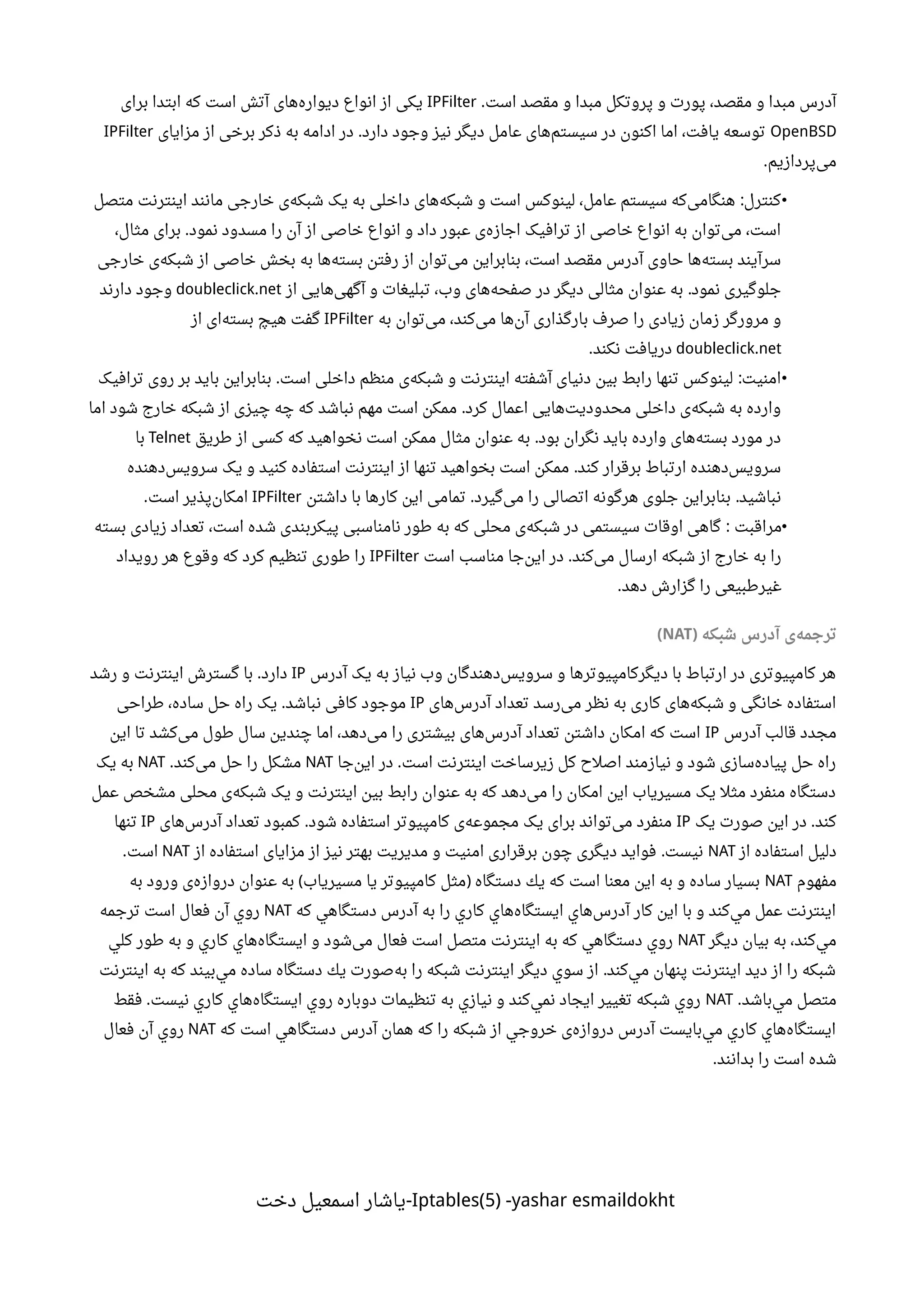 ‫است‬ ‫مقصد‬ ‫و‬ ‫مبدا‬ ‫پروتکل‬ ‫و‬ ‫پورت‬ ،‫مقصد‬ ‫و‬ ‫مبدا‬ ‫آدرس‬.IPFilter‫برای‬ ‫ابتدا‬ ‫که‬ ‫است‬ ‫آتش‬ ‫های‬‫دیواره‬ ‫انواع‬ ‫از‬ ‫یکی‬
OpenBSD‫مزایای‬ ‫از‬ ‫برخی‬ ‫ذکر‬ ‫به‬ ‫ادامه‬ ‫در‬ ‫دارد‬ ‫وجود‬ ‫نیز‬ ‫دیگر‬ ‫عامل‬ ‫های‬‫سیستم‬ ‫در‬ ‫اکنون‬ ‫اما‬ ،‫یافت‬ ‫توسعه‬.IPFilter
‫پردازیم‬‫می‬.
•‫متصل‬ ‫اینترنت‬ ‫مانند‬ ‫خارجی‬ ‫ی‬‫شبکه‬ ‫یک‬ ‫به‬ ‫داخلی‬ ‫های‬‫شبکه‬ ‫و‬ ‫است‬ ‫لینوکس‬ ،‫عامل‬ ‫سیستم‬ ‫که‬‫هنگامی‬ ‫کنترل‬:
،‫مثال‬ ‫برای‬ ‫نمود‬ ‫مسدود‬ ‫را‬ ‫آن‬ ‫از‬ ‫خاصی‬ ‫انواع‬ ‫و‬ ‫داد‬ ‫عبور‬ ‫ی‬‫اجازه‬ ‫ترافیک‬ ‫از‬ ‫خاصی‬ ‫انواع‬ ‫به‬ ‫توان‬‫می‬ ،‫است‬.
‫خارجی‬ ‫ی‬‫شبکه‬ ‫از‬ ‫خاصی‬ ‫بخش‬ ‫به‬ ‫ها‬‫بسته‬ ‫رفتن‬ ‫از‬ ‫توان‬‫می‬ ‫بنابراین‬ ،‫است‬ ‫مقصد‬ ‫آدرس‬ ‫حاوی‬ ‫ها‬‫بسته‬ ‫سرآیند‬
‫از‬ ‫هایی‬‫آگهی‬ ‫و‬ ‫تبلیغات‬ ،‫وب‬ ‫های‬‫صفحه‬ ‫در‬ ‫دیگر‬ ‫مثالی‬ ‫عنوان‬ ‫به‬ ‫نمود‬ ‫جلوگیری‬.doubleclick.net‫دارند‬ ‫وجود‬
‫به‬ ‫توان‬‫می‬ ،‫کند‬‫می‬ ‫ها‬‫آن‬ ‫بارگذاری‬ ‫صرف‬ ‫را‬ ‫زیادی‬ ‫زمان‬ ‫مرورگر‬ ‫و‬IPFilter‫از‬ ‫ای‬‫بسته‬ ‫هیچ‬ ‫گفت‬
doubleclick.net‫نکند‬ ‫دریافت‬.
•‫ترافیک‬ ‫روی‬ ‫بر‬ ‫باید‬ ‫بنابراین‬ ‫است‬ ‫داخلی‬ ‫منظم‬ ‫ی‬‫شبکه‬ ‫و‬ ‫اینترنت‬ ‫آشفته‬ ‫دنیای‬ ‫بین‬ ‫رابط‬ ‫تنها‬ ‫لینوکس‬ ‫امنیت‬. :
‫اما‬ ‫شود‬ ‫خارج‬ ‫شبکه‬ ‫از‬ ‫چیزی‬ ‫چه‬ ‫که‬ ‫نباشد‬ ‫مهم‬ ‫است‬ ‫ممکن‬ ‫کرد‬ ‫اعمال‬ ‫هایی‬‫محدودیت‬ ‫داخلی‬ ‫ی‬‫شبکه‬ ‫به‬ ‫وارده‬.
‫طریق‬ ‫از‬ ‫کسی‬ ‫که‬ ‫نخواهید‬ ‫است‬ ‫ممکن‬ ‫مثال‬ ‫عنوان‬ ‫به‬ ‫بود‬ ‫نگران‬ ‫باید‬ ‫وارده‬ ‫های‬‫بسته‬ ‫مورد‬ ‫در‬.Telnet‫با‬
‫دهنده‬‫سرویس‬ ‫یک‬ ‫و‬ ‫کنید‬ ‫استفاده‬ ‫اینترنت‬ ‫از‬ ‫تنها‬ ‫بخواهید‬ ‫است‬ ‫ممکن‬ ‫کند‬ ‫برقرار‬ ‫ارتباط‬ ‫دهنده‬‫سرویس‬.
‫داشتن‬ ‫با‬ ‫کارها‬ ‫این‬ ‫تمامی‬ ‫گیرد‬‫می‬ ‫را‬ ‫اتصالی‬ ‫هرگونه‬ ‫جلوی‬ ‫بنابراین‬ ‫نباشید‬. .IPFilter‫است‬ ‫پذیر‬‫امکان‬.
•‫مراقبت‬‫بسته‬ ‫زیادی‬ ‫تعداد‬ ،‫است‬ ‫شده‬ ‫پیکربندی‬ ‫نامناسبی‬ ‫طور‬ ‫به‬ ‫که‬ ‫محلی‬ ‫ی‬‫شبکه‬ ‫در‬ ‫سیستمی‬ ‫اوقات‬ ‫گاهی‬ :
‫است‬ ‫مناسب‬ ‫جا‬‫این‬ ‫در‬ ‫کند‬‫می‬ ‫ارسال‬ ‫شبکه‬ ‫از‬ ‫خارج‬ ‫به‬ ‫را‬.IPFilter‫رویداد‬ ‫هر‬ ‫وقوع‬ ‫که‬ ‫کرد‬ ‫تنظیم‬ ‫طوری‬ ‫را‬
‫دهد‬ ‫گزارش‬ ‫را‬ ‫غیرطبیعی‬.
‫شبکه‬ ‫آدرس‬ ‫ی‬‫ترجمه‬)NAT(
‫آدرس‬ ‫یک‬ ‫به‬ ‫نیاز‬ ‫وب‬ ‫دهندگان‬‫سرویس‬ ‫و‬ ‫دیگرکامپیوترها‬ ‫با‬ ‫ارتباط‬ ‫در‬ ‫کامپیوتری‬ ‫هر‬IP‫رشد‬ ‫و‬ ‫اینترنت‬ ‫گسترش‬ ‫با‬ ‫دارد‬.
‫های‬‫آدرس‬ ‫تعداد‬ ‫رسد‬‫می‬ ‫نظر‬ ‫به‬ ‫کاری‬ ‫های‬‫شبکه‬ ‫و‬ ‫خانگی‬ ‫استفاده‬IP‫طراحی‬ ،‫ساده‬ ‫حل‬ ‫راه‬ ‫یک‬ ‫نباشد‬ ‫کافی‬ ‫موجود‬.
‫آدرس‬ ‫قالب‬ ‫مجدد‬IP‫این‬ ‫تا‬ ‫کشد‬‫می‬ ‫طول‬ ‫سال‬ ‫چندین‬ ‫اما‬ ،‫دهد‬‫می‬ ‫را‬ ‫بیشتری‬ ‫های‬‫آدرس‬ ‫تعداد‬ ‫داشتن‬ ‫امکان‬ ‫که‬ ‫است‬
‫جا‬‫این‬ ‫در‬ ‫است‬ ‫اینترنت‬ ‫زیرساخت‬ ‫کل‬ ‫اصلح‬ ‫نیازمند‬ ‫و‬ ‫شود‬ ‫سازی‬‫پیاده‬ ‫حل‬ ‫راه‬.NAT‫کند‬‫می‬ ‫حل‬ ‫را‬ ‫مشکل‬.NAT‫یک‬ ‫به‬
‫عمل‬ ‫مشخص‬ ‫محلی‬ ‫ی‬‫شبکه‬ ‫یک‬ ‫و‬ ‫اینترنت‬ ‫بین‬ ‫رابط‬ ‫عنوان‬ ‫به‬ ‫که‬ ‫دهد‬‫می‬ ‫را‬ ‫امکان‬ ‫این‬ ‫مسیریاب‬ ‫یک‬ ‫مثل‬ ‫منفرد‬ ‫دستگاه‬
‫یک‬ ‫صورت‬ ‫این‬ ‫در‬ ‫کند‬.IP‫های‬‫آدرس‬ ‫تعداد‬ ‫کمبود‬ ‫شود‬ ‫استفاده‬ ‫کامپیوتر‬ ‫ی‬‫مجموعه‬ ‫یک‬ ‫برای‬ ‫تواند‬‫می‬ ‫منفرد‬.IP‫تنها‬
‫از‬ ‫استفاده‬ ‫دلیل‬NAT‫از‬ ‫استفاده‬ ‫مزایای‬ ‫از‬ ‫نیز‬ ‫بهتر‬ ‫مدیریت‬ ‫و‬ ‫امنیت‬ ‫برقراری‬ ‫چون‬ ‫دیگری‬ ‫فواید‬ ‫نیست‬.NAT‫است‬.
‫مفهوم‬NAT‫به‬ ‫ورود‬ ‫ی‬‫دروازه‬ ‫عنوان‬ ‫به‬ ‫مسيرياب‬ ‫يا‬ ‫كامپيوتر‬ ‫مثل‬ ‫دستگاه‬ ‫يك‬ ‫كه‬ ‫است‬ ‫معنا‬ ‫اين‬ ‫به‬ ‫و‬ ‫ساده‬ ‫بسيار‬( )
‫كه‬ ‫دستگاهي‬ ‫آدرس‬ ‫به‬ ‫را‬ ‫كاري‬ ‫هاي‬‫ايستگاه‬ ‫هاي‬‫آدرس‬ ‫كار‬ ‫اين‬ ‫با‬ ‫و‬ ‫كند‬‫مي‬ ‫عمل‬ ‫اينترنت‬NAT‫ترجمه‬ ‫است‬ ‫فعال‬ ‫آن‬ ‫روي‬
‫ديگر‬ ‫بيان‬ ‫به‬ ،‫كند‬‫مي‬NAT‫كلي‬ ‫طور‬ ‫به‬ ‫و‬ ‫كاري‬ ‫هاي‬‫ايستگاه‬ ‫و‬ ‫شود‬‫می‬ ‫فعال‬ ‫است‬ ‫متصل‬ ‫اينترنت‬ ‫به‬ ‫كه‬ ‫دستگاهي‬ ‫روي‬
‫اينترنت‬ ‫به‬ ‫كه‬ ‫بيند‬‫مي‬ ‫ساده‬ ‫دستگاه‬ ‫يك‬ ‫صورت‬‫به‬ ‫را‬ ‫شبكه‬ ‫اينترنت‬ ‫ديگر‬ ‫سوي‬ ‫از‬ ‫کند‬‫مي‬ ‫پنهان‬ ‫اينترنت‬ ‫ديد‬ ‫از‬ ‫را‬ ‫شبكه‬.
‫باشد‬‫مي‬ ‫متصل‬.NAT‫فقط‬ ‫نيست‬ ‫كاري‬ ‫هاي‬‫ايستگاه‬ ‫روي‬ ‫دوباره‬ ‫تنظيمات‬ ‫به‬ ‫نيازي‬ ‫و‬ ‫كند‬‫نمي‬ ‫ايجاد‬ ‫تغيير‬ ‫شبكه‬ ‫روي‬.
‫كه‬ ‫است‬ ‫دستگاهي‬ ‫آدرس‬ ‫همان‬ ‫كه‬ ‫را‬ ‫شبكه‬ ‫از‬ ‫خروجي‬ ‫ی‬‫دروازه‬ ‫آدرس‬ ‫بايست‬‫مي‬ ‫كاري‬ ‫هاي‬‫ايستگاه‬NAT‫فعال‬ ‫آن‬ ‫روي‬
‫بدانند‬ ‫را‬ ‫است‬ ‫شده‬.
Iptables(5) -yashar esmaildokht‫دخت‬ ‫اسمعیل‬ ‫-یاشار‬
 