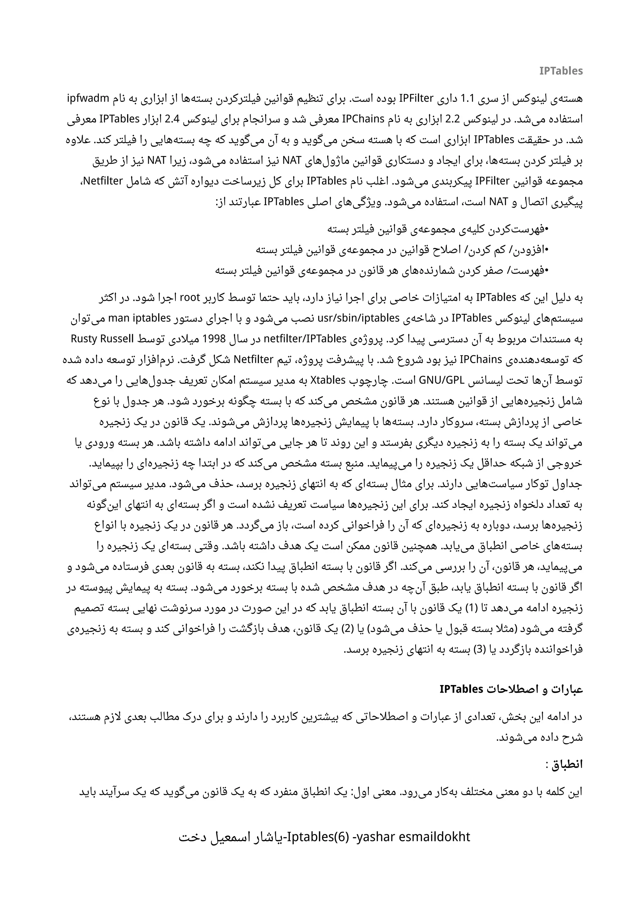 IPTables
‫سری‬ ‫از‬ ‫لینوکس‬ ‫ی‬‫هسته‬1.1‫داری‬IPFilter‫نام‬ ‫به‬ ‫ابزاری‬ ‫از‬ ‫ها‬‫بسته‬ ‫فیلترکردن‬ ‫قوانین‬ ‫تنظیم‬ ‫برای‬ ‫است‬ ‫بوده‬.ipfwadm
‫لینوکس‬ ‫در‬ ‫شد‬‫می‬ ‫استفاده‬.2.2‫نام‬ ‫به‬ ‫ابزاری‬IPChains‫لینوکس‬ ‫برای‬ ‫سرانجام‬ ‫و‬ ‫شد‬ ‫معرفی‬2.4‫ابزار‬IPTables‫معرفی‬
‫حقیقت‬ ‫در‬ ‫شد‬.IPTables‫علوه‬ ‫کند‬ ‫فیلتر‬ ‫را‬ ‫هایی‬‫بسته‬ ‫چه‬ ‫که‬ ‫گوید‬‫می‬ ‫آن‬ ‫به‬ ‫و‬ ‫گوید‬‫می‬ ‫سخن‬ ‫هسته‬ ‫با‬ ‫که‬ ‫است‬ ‫ابزاری‬.
‫های‬‫ماژول‬ ‫قوانین‬ ‫دستکاری‬ ‫و‬ ‫ایجاد‬ ‫برای‬ ،‫ها‬‫بسته‬ ‫کردن‬ ‫فیلتر‬ ‫بر‬NAT‫زیرا‬ ،‫شود‬‫می‬ ‫استفاده‬ ‫نیز‬NAT‫طریق‬ ‫از‬ ‫نیز‬
‫قوانین‬ ‫مجموعه‬IPFilter‫نام‬ ‫اغلب‬ ‫شود‬‫می‬ ‫پیکربندی‬.IPTables‫شامل‬ ‫که‬ ‫آتش‬ ‫دیواره‬ ‫زیرساخت‬ ‫کل‬ ‫برای‬Netfilter،
‫و‬ ‫اتصال‬ ‫پیگیری‬NAT‫اصلی‬ ‫های‬‫ویژگی‬ ‫شود‬‫می‬ ‫استفاده‬ ،‫است‬.IPTables‫از‬ ‫عبارتند‬:
•‫بسته‬ ‫فیلتر‬ ‫قوانین‬ ‫ی‬‫مجموعه‬ ‫ی‬‫کلیه‬ ‫کردن‬‫فهرست‬
•‫بسته‬ ‫فیلتر‬ ‫قوانین‬ ‫ی‬‫مجموعه‬ ‫در‬ ‫قوانین‬ ‫اصلح‬ ‫کردن‬ ‫کم‬ ‫افزودن‬/ /
•‫بسته‬ ‫فیلتر‬ ‫قوانین‬ ‫ی‬‫مجموعه‬ ‫در‬ ‫قانون‬ ‫هر‬ ‫های‬‫شمارنده‬ ‫کردن‬ ‫صفر‬ ‫فهرست‬/
‫که‬ ‫این‬ ‫دلیل‬ ‫به‬IPTables‫کاربر‬ ‫توسط‬ ‫حتما‬ ‫باید‬ ،‫دارد‬ ‫نیاز‬ ‫اجرا‬ ‫برای‬ ‫خاصی‬ ‫امتیازات‬ ‫به‬root‫اکثر‬ ‫در‬ ‫شود‬ ‫اجرا‬.
‫لینوکس‬ ‫های‬‫سیستم‬IPTables‫ی‬‫شاخه‬ ‫در‬usr/sbin/iptables‫دستور‬ ‫اجرای‬ ‫با‬ ‫و‬ ‫شود‬‫می‬ ‫نصب‬man iptables‫توان‬‫می‬
‫ی‬‫پروژه‬ ‫کرد‬ ‫پیدا‬ ‫دسترسی‬ ‫آن‬ ‫به‬ ‫مربوط‬ ‫مستندات‬ ‫به‬.netfilter/IPTables‫سال‬ ‫در‬1998‫توسط‬ ‫میلدی‬Rusty Russell
‫ی‬‫دهنده‬‫توسعه‬ ‫که‬IPChains‫تیم‬ ،‫پروژه‬ ‫پیشرفت‬ ‫با‬ ‫شد‬ ‫شروع‬ ‫بود‬ ‫نیز‬.Netfilter‫شده‬ ‫داده‬ ‫توسعه‬ ‫افزار‬‫نرم‬ ‫گرفت‬ ‫شکل‬.
‫لیسانس‬ ‫تحت‬ ‫ها‬‫آن‬ ‫توسط‬GNU/GPL‫چارچوب‬ ‫است‬.Xtables‫که‬ ‫دهد‬‫می‬ ‫را‬ ‫هایی‬‫جدول‬ ‫تعریف‬ ‫امکان‬ ‫سیستم‬ ‫مدیر‬ ‫به‬
‫نوع‬ ‫با‬ ‫جدول‬ ‫هر‬ ‫شود‬ ‫برخورد‬ ‫چگونه‬ ‫بسته‬ ‫با‬ ‫که‬ ‫کند‬‫می‬ ‫مشخص‬ ‫قانون‬ ‫هر‬ ‫هستند‬ ‫قوانین‬ ‫از‬ ‫هایی‬‫زنجیره‬ ‫شامل‬. .
‫زنجیره‬ ‫یک‬ ‫در‬ ‫قانون‬ ‫یک‬ ‫شوند‬‫می‬ ‫پردازش‬ ‫ها‬‫زنجیره‬ ‫پیمایش‬ ‫با‬ ‫ها‬‫بسته‬ ‫دارد‬ ‫سروکار‬ ،‫بسته‬ ‫پردازش‬ ‫از‬ ‫خاصی‬. .
‫یا‬ ‫ورودی‬ ‫بسته‬ ‫هر‬ ‫باشد‬ ‫داشته‬ ‫ادامه‬ ‫تواند‬‫می‬ ‫جایی‬ ‫هر‬ ‫تا‬ ‫روند‬ ‫این‬ ‫و‬ ‫بفرستد‬ ‫دیگری‬ ‫زنجیره‬ ‫به‬ ‫را‬ ‫بسته‬ ‫یک‬ ‫تواند‬‫می‬.
‫بپیماید‬ ‫را‬ ‫ای‬‫زنجیره‬ ‫چه‬ ‫ابتدا‬ ‫در‬ ‫که‬ ‫کند‬‫می‬ ‫مشخص‬ ‫بسته‬ ‫منبع‬ ‫پیماید‬‫می‬ ‫را‬ ‫زنجیره‬ ‫یک‬ ‫حداقل‬ ‫شبکه‬ ‫از‬ ‫خروجی‬. .
‫تواند‬‫می‬ ‫سیستم‬ ‫مدیر‬ ‫شود‬‫می‬ ‫حذف‬ ،‫برسد‬ ‫زنجیره‬ ‫انتهای‬ ‫به‬ ‫که‬ ‫ای‬‫بسته‬ ‫مثال‬ ‫برای‬ ‫دارند‬ ‫هایی‬‫سیاست‬ ‫توکار‬ ‫جداول‬. .
‫گونه‬‫این‬ ‫انتهای‬ ‫به‬ ‫ای‬‫بسته‬ ‫اگر‬ ‫و‬ ‫است‬ ‫نشده‬ ‫تعریف‬ ‫سیاست‬ ‫ها‬‫زنجیره‬ ‫این‬ ‫برای‬ ‫کند‬ ‫ایجاد‬ ‫زنجیره‬ ‫دلخواه‬ ‫تعداد‬ ‫به‬.
‫انواع‬ ‫با‬ ‫زنجیره‬ ‫یک‬ ‫در‬ ‫قانون‬ ‫هر‬ ‫گردد‬‫می‬ ‫باز‬ ،‫است‬ ‫کرده‬ ‫فراخوانی‬ ‫را‬ ‫آن‬ ‫که‬ ‫ای‬‫زنجیره‬ ‫به‬ ‫دوباره‬ ،‫برسد‬ ‫ها‬‫زنجیره‬.
‫را‬ ‫زنجیره‬ ‫یک‬ ‫ای‬‫بسته‬ ‫وقتی‬ ‫باشد‬ ‫داشته‬ ‫هدف‬ ‫یک‬ ‫است‬ ‫ممکن‬ ‫قانون‬ ‫همچنین‬ ‫یابد‬‫می‬ ‫انطباق‬ ‫خاصی‬ ‫های‬‫بسته‬. .
‫و‬ ‫شود‬‫می‬ ‫فرستاده‬ ‫بعدی‬ ‫قانون‬ ‫به‬ ‫بسته‬ ،‫نکند‬ ‫پیدا‬ ‫انطباق‬ ‫بسته‬ ‫با‬ ‫قانون‬ ‫اگر‬ ‫کند‬‫می‬ ‫بررسی‬ ‫را‬ ‫آن‬ ،‫قانون‬ ‫هر‬ ،‫پیماید‬‫می‬.
‫در‬ ‫پیوسته‬ ‫پیمایش‬ ‫به‬ ‫بسته‬ ‫شود‬‫می‬ ‫برخورد‬ ‫بسته‬ ‫با‬ ‫شده‬ ‫مشخص‬ ‫هدف‬ ‫در‬ ‫چه‬‫آن‬ ‫طبق‬ ،‫یابد‬ ‫انطباق‬ ‫بسته‬ ‫با‬ ‫قانون‬ ‫اگر‬.
‫تا‬ ‫دهد‬‫می‬ ‫ادامه‬ ‫زنجیره‬)1‫تصمیم‬ ‫بسته‬ ‫نهایی‬ ‫سرنوشت‬ ‫مورد‬ ‫در‬ ‫صورت‬ ‫این‬ ‫در‬ ‫که‬ ‫یابد‬ ‫انطباق‬ ‫بسته‬ ‫آن‬ ‫با‬ ‫قانون‬ ‫یک‬ (
‫یا‬ ‫شود‬‫می‬ ‫حذف‬ ‫یا‬ ‫قبول‬ ‫بسته‬ ‫مثل‬ ‫شود‬‫می‬ ‫گرفته‬) ( )2‫ی‬‫زنجیره‬ ‫به‬ ‫بسته‬ ‫و‬ ‫کند‬ ‫فراخوانی‬ ‫را‬ ‫بازگشت‬ ‫هدف‬ ،‫قانون‬ ‫یک‬ (
‫یا‬ ‫بازگردد‬ ‫فراخواننده‬)3‫برسد‬ ‫زنجیره‬ ‫انتهای‬ ‫به‬ ‫بسته‬. (
‫اصطلاحات‬ ‫و‬ ‫عبارات‬IPTables
،‫هستند‬ ‫لزم‬ ‫بعدی‬ ‫مطالب‬ ‫درک‬ ‫برای‬ ‫و‬ ‫دارند‬ ‫را‬ ‫کاربرد‬ ‫بیشترین‬ ‫که‬ ‫اصطلحاتی‬ ‫و‬ ‫عبارات‬ ‫از‬ ‫تعدادی‬ ،‫بخش‬ ‫این‬ ‫ادامه‬ ‫در‬
‫شوند‬‫می‬ ‫داده‬ ‫شرح‬.
‫انطباق‬:
‫باید‬ ‫سرآیند‬ ‫یک‬ ‫که‬ ‫گوید‬‫می‬ ‫قانون‬ ‫یک‬ ‫به‬ ‫که‬ ‫منفرد‬ ‫انطباق‬ ‫یک‬ ‫اول‬ ‫معنی‬ ‫رود‬‫می‬ ‫کار‬‫به‬ ‫مختلف‬ ‫معنی‬ ‫دو‬ ‫با‬ ‫کلمه‬ ‫این‬: .
Iptables(6) -yashar esmaildokht‫دخت‬ ‫اسمعیل‬ ‫-یاشار‬
 