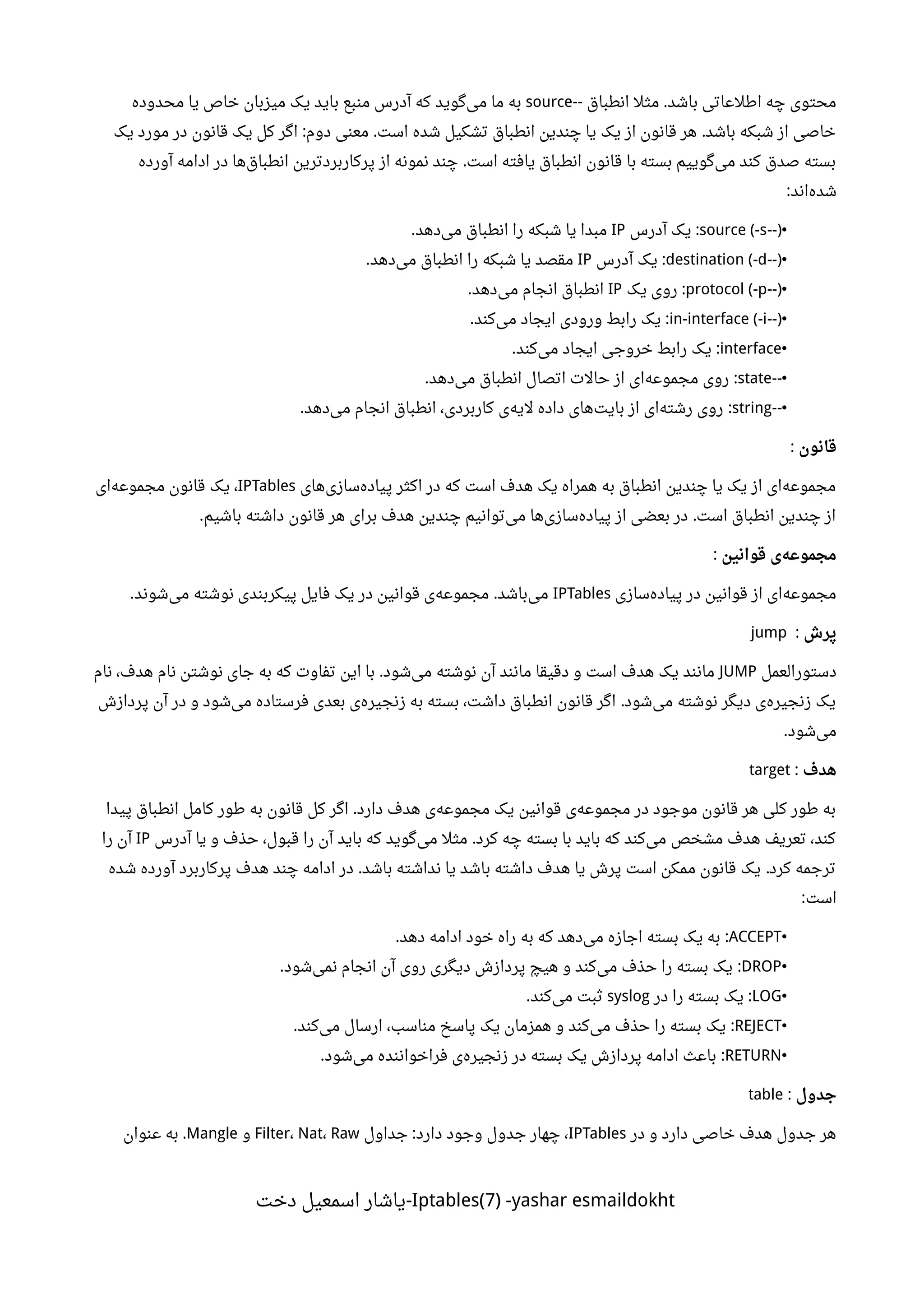 ‫انطباق‬ ‫مثل‬ ‫باشد‬ ‫اطلعاتی‬ ‫چه‬ ‫محتوی‬-- .source‫محدوده‬ ‫یا‬ ‫خاص‬ ‫میزبان‬ ‫یک‬ ‫باید‬ ‫منبع‬ ‫آدرس‬ ‫که‬ ‫گوید‬‫می‬ ‫ما‬ ‫به‬
‫یک‬ ‫مورد‬ ‫در‬ ‫قانون‬ ‫یک‬ ‫کل‬ ‫اگر‬ ‫دوم‬ ‫معنی‬ ‫است‬ ‫شده‬ ‫تشکیل‬ ‫انطباق‬ ‫چندین‬ ‫یا‬ ‫یک‬ ‫از‬ ‫قانون‬ ‫هر‬ ‫باشد‬ ‫شبکه‬ ‫از‬ ‫خاصی‬: . .
‫آورده‬ ‫ادامه‬ ‫در‬ ‫ها‬‫انطباق‬ ‫پرکاربردترین‬ ‫از‬ ‫نمونه‬ ‫چند‬ ‫است‬ ‫یافته‬ ‫انطباق‬ ‫قانون‬ ‫با‬ ‫بسته‬ ‫گوییم‬‫می‬ ‫کند‬ ‫صدق‬ ‫بسته‬.
‫اند‬‫شده‬:
•--)source (-s‫آدرس‬ ‫یک‬ :IP‫دهد‬‫می‬ ‫انطباق‬ ‫را‬ ‫شبکه‬ ‫یا‬ ‫مبدا‬.
•--)destination (-d‫آدرس‬ ‫یک‬ :IP‫دهد‬‫می‬ ‫انطباق‬ ‫را‬ ‫شبکه‬ ‫یا‬ ‫مقصد‬.
•--)protocol (-p‫یک‬ ‫روی‬ :IP‫دهد‬‫می‬ ‫انجام‬ ‫انطباق‬.
•--)in-interface (-i‫کند‬‫می‬ ‫ایجاد‬ ‫ورودی‬ ‫رابط‬ ‫یک‬. :
•interface‫کند‬‫می‬ ‫ایجاد‬ ‫خروجی‬ ‫رابط‬ ‫یک‬. :
•--state‫دهد‬‫می‬ ‫انطباق‬ ‫اتصال‬ ‫حالت‬ ‫از‬ ‫ای‬‫مجموعه‬ ‫روی‬. :
•--string‫دهد‬‫می‬ ‫انجام‬ ‫انطباق‬ ،‫کاربردی‬ ‫ی‬‫لیه‬ ‫داده‬ ‫های‬‫بایت‬ ‫از‬ ‫ای‬‫رشته‬ ‫روی‬. :
‫قانون‬:
‫های‬‫سازی‬‫پیاده‬ ‫اکثر‬ ‫در‬ ‫که‬ ‫است‬ ‫هدف‬ ‫یک‬ ‫همراه‬ ‫به‬ ‫انطباق‬ ‫چندین‬ ‫یا‬ ‫یک‬ ‫از‬ ‫ای‬‫مجموعه‬IPTables‫ای‬‫مجموعه‬ ‫قانون‬ ‫یک‬ ،
‫باشیم‬ ‫داشته‬ ‫قانون‬ ‫هر‬ ‫برای‬ ‫هدف‬ ‫چندین‬ ‫توانیم‬‫می‬ ‫ها‬‫سازی‬‫پیاده‬ ‫از‬ ‫بعضی‬ ‫در‬ ‫است‬ ‫انطباق‬ ‫چندین‬ ‫از‬. .
‫قوانین‬ ‫ی‬‫مجموعه‬:
‫سازی‬‫پیاده‬ ‫در‬ ‫قوانین‬ ‫از‬ ‫ای‬‫مجموعه‬IPTables‫شوند‬‫می‬ ‫نوشته‬ ‫پیکربندی‬ ‫فایل‬ ‫یک‬ ‫در‬ ‫قوانین‬ ‫ی‬‫مجموعه‬ ‫باشد‬‫می‬. .
‫پرش‬:jump
‫دستورالعمل‬JUMP‫نام‬ ،‫هدف‬ ‫نام‬ ‫نوشتن‬ ‫جای‬ ‫به‬ ‫که‬ ‫تفاوت‬ ‫این‬ ‫با‬ ‫شود‬‫می‬ ‫نوشته‬ ‫آن‬ ‫مانند‬ ‫دقیقا‬ ‫و‬ ‫است‬ ‫هدف‬ ‫یک‬ ‫مانند‬.
‫پردازش‬ ‫آن‬ ‫در‬ ‫و‬ ‫شود‬‫می‬ ‫فرستاده‬ ‫بعدی‬ ‫ی‬‫زنجیره‬ ‫به‬ ‫بسته‬ ،‫داشت‬ ‫انطباق‬ ‫قانون‬ ‫اگر‬ ‫شود‬‫می‬ ‫نوشته‬ ‫دیگر‬ ‫ی‬‫زنجیره‬ ‫یک‬.
‫شود‬‫می‬.
‫هدف‬:target
‫پیدا‬ ‫انطباق‬ ‫کامل‬ ‫طور‬ ‫به‬ ‫قانون‬ ‫کل‬ ‫اگر‬ ‫دارد‬ ‫هدف‬ ‫ی‬‫مجموعه‬ ‫یک‬ ‫قوانین‬ ‫ی‬‫مجموعه‬ ‫در‬ ‫موجود‬ ‫قانون‬ ‫هر‬ ‫کلی‬ ‫طور‬ ‫به‬.
‫آدرس‬ ‫یا‬ ‫و‬ ‫حذف‬ ،‫قبول‬ ‫را‬ ‫آن‬ ‫باید‬ ‫که‬ ‫گوید‬‫می‬ ‫مثل‬ ‫کرد‬ ‫چه‬ ‫بسته‬ ‫با‬ ‫باید‬ ‫که‬ ‫کند‬‫می‬ ‫مشخص‬ ‫هدف‬ ‫تعریف‬ ،‫کند‬.IP‫را‬ ‫آن‬
‫شده‬ ‫آورده‬ ‫پرکاربرد‬ ‫هدف‬ ‫چند‬ ‫ادامه‬ ‫در‬ ‫باشد‬ ‫نداشته‬ ‫یا‬ ‫باشد‬ ‫داشته‬ ‫هدف‬ ‫یا‬ ‫پرش‬ ‫است‬ ‫ممکن‬ ‫قانون‬ ‫یک‬ ‫کرد‬ ‫ترجمه‬. .
‫است‬:
•ACCEPT‫دهد‬ ‫ادامه‬ ‫خود‬ ‫راه‬ ‫به‬ ‫که‬ ‫دهد‬‫می‬ ‫اجازه‬ ‫بسته‬ ‫یک‬ ‫به‬. :
•DROP‫شود‬‫نمی‬ ‫انجام‬ ‫آن‬ ‫روی‬ ‫دیگری‬ ‫پردازش‬ ‫هیچ‬ ‫و‬ ‫کند‬‫می‬ ‫حذف‬ ‫را‬ ‫بسته‬ ‫یک‬. :
•LOG‫در‬ ‫را‬ ‫بسته‬ ‫یک‬ :syslog‫کند‬‫می‬ ‫ثبت‬.
•REJECT‫کند‬‫می‬ ‫ارسال‬ ،‫مناسب‬ ‫پاسخ‬ ‫یک‬ ‫همزمان‬ ‫و‬ ‫کند‬‫می‬ ‫حذف‬ ‫را‬ ‫بسته‬ ‫یک‬. :
•RETURN‫شود‬‫می‬ ‫فراخواننده‬ ‫ی‬‫زنجیره‬ ‫در‬ ‫بسته‬ ‫یک‬ ‫پردازش‬ ‫ادامه‬ ‫باعث‬. :
‫جدول‬:table
‫در‬ ‫و‬ ‫دارد‬ ‫خاصی‬ ‫هدف‬ ‫جدول‬ ‫هر‬IPTables‫جداول‬ ‫دارد‬ ‫وجود‬ ‫جدول‬ ‫چهار‬ ،:Filter، Nat، Raw‫و‬Mangle‫عنوان‬ ‫به‬ .
Iptables(7) -yashar esmaildokht‫دخت‬ ‫اسمعیل‬ ‫-یاشار‬
 