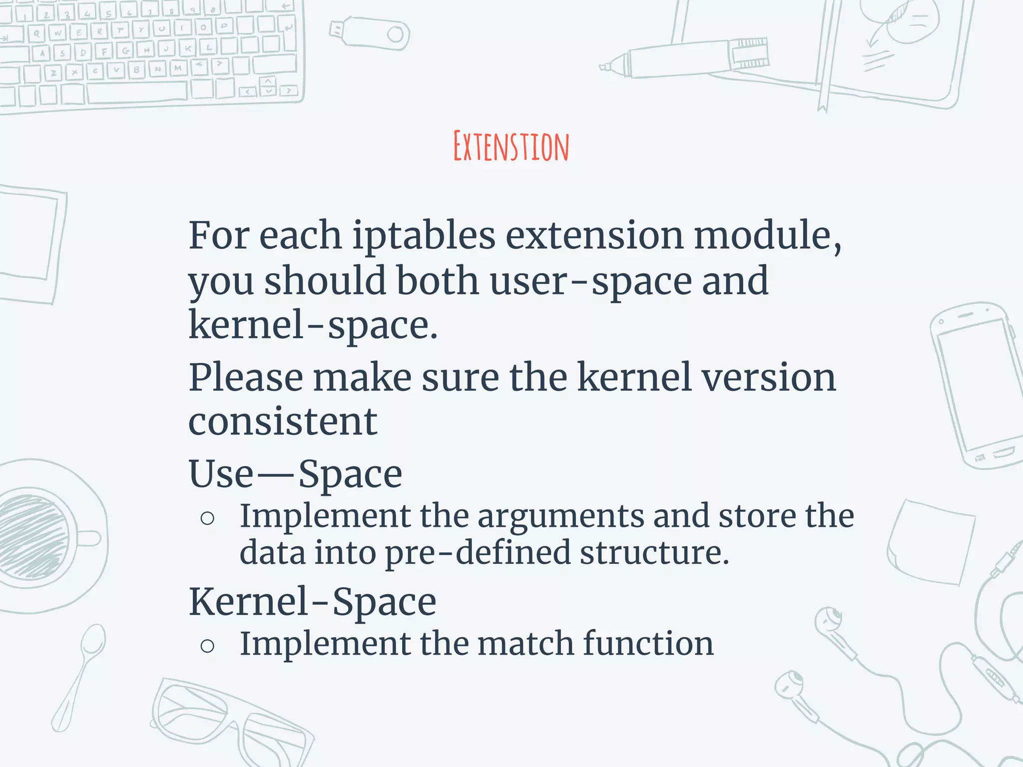 Extenstion
For each iptables extension module,
you should both user-space and
kernel-space.
Please make sure the kernel version
consistent
Use—Space
○ Implement the arguments and store the
data into pre-defined structure.
Kernel-Space
○ Implement the match function
 