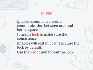 Whathappen
iptables command needs a
communication between user and
kernel space.
It need a lock to make sure the
consistence
iptables will exit if it can’t acquire the
lock by default.
Use the –w option to wait the lock.
 
