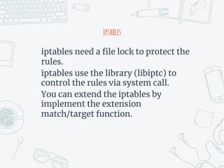 iptables
iptables need a file lock to protect the
rules.
iptables use the library (libiptc) to
control the rules via system call.
You can extend the iptables by
implement the extension
match/target function.
 