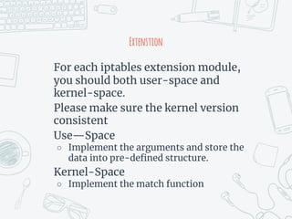 Extenstion
For each iptables extension module,
you should both user-space and
kernel-space.
Please make sure the kernel version
consistent
Use—Space
○ Implement the arguments and store the
data into pre-defined structure.
Kernel-Space
○ Implement the match function
 