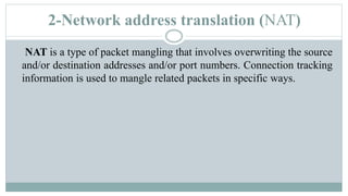 2-Network address translation (NAT)
NAT is a type of packet mangling that involves overwriting the source
and/or destination addresses and/or port numbers. Connection tracking
information is used to mangle related packets in specific ways.
 