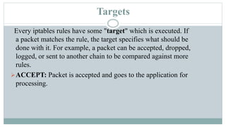 Targets
Every iptables rules have some "target" which is executed. If
a packet matches the rule, the target specifies what should be
done with it. For example, a packet can be accepted, dropped,
logged, or sent to another chain to be compared against more
rules.
ACCEPT: Packet is accepted and goes to the application for
processing.
 