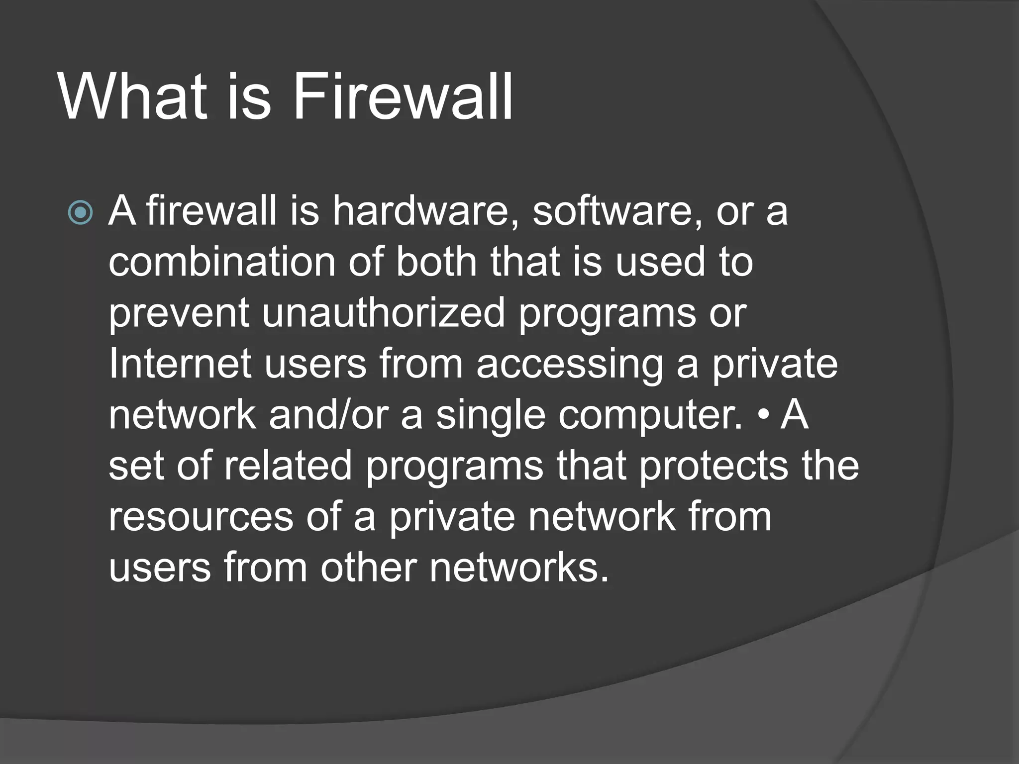 What is Firewall
 A firewall is hardware, software, or a
combination of both that is used to
prevent unauthorized programs or
Internet users from accessing a private
network and/or a single computer. &bull; A
set of related programs that protects the
resources of a private network from
users from other networks.
 