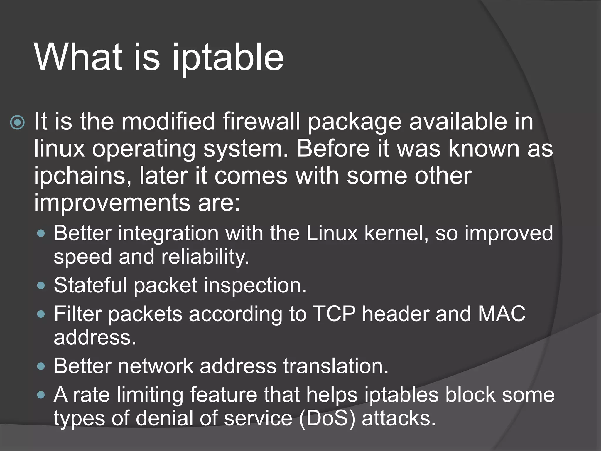 What is iptable
 It is the modified firewall package available in
linux operating system. Before it was known as
ipchains, later it comes with some other
improvements are:
 Better integration with the Linux kernel, so improved
speed and reliability.
 Stateful packet inspection.
 Filter packets according to TCP header and MAC
address.
 Better network address translation.
 A rate limiting feature that helps iptables block some
types of denial of service (DoS) attacks.
 