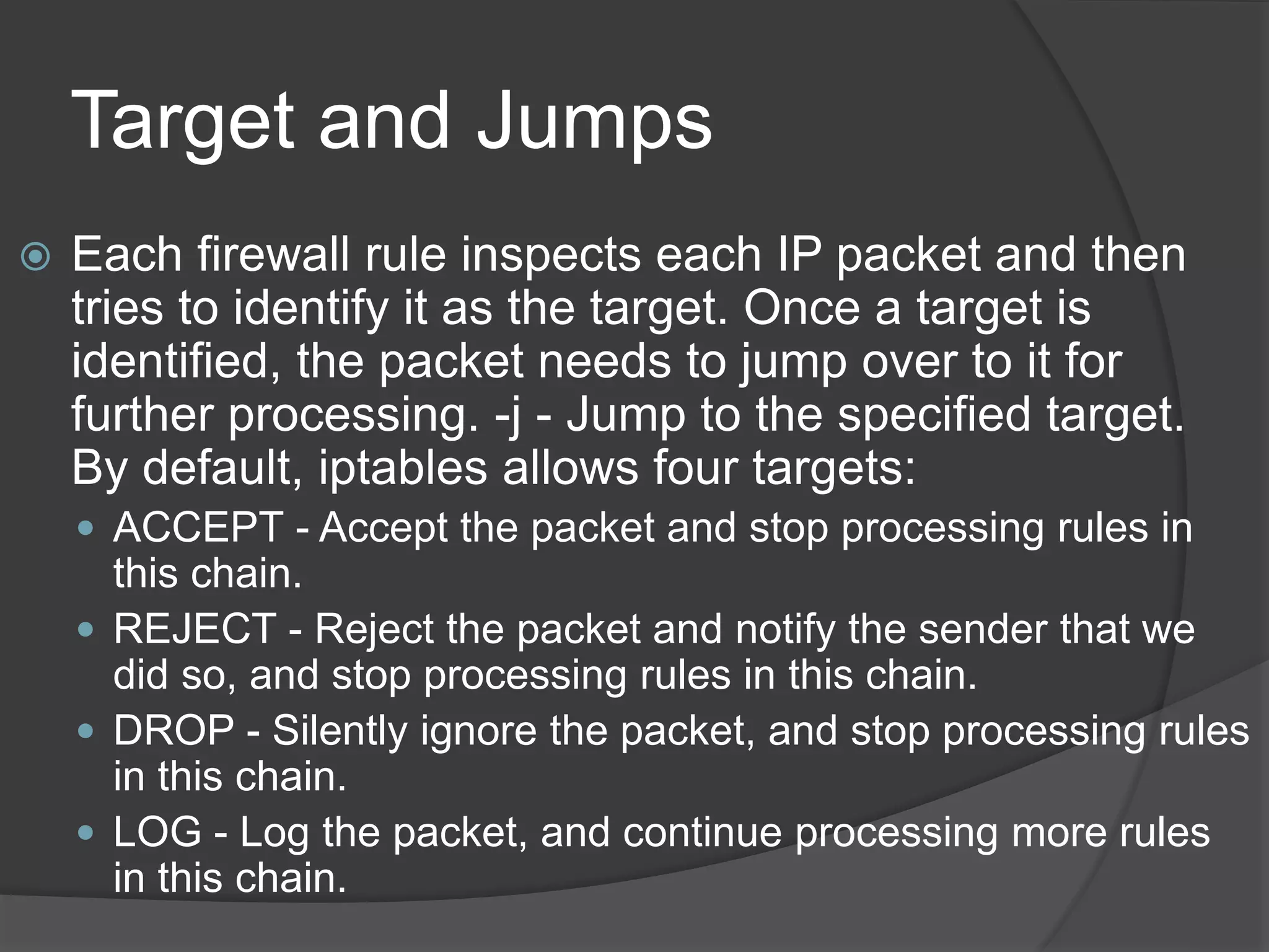 Target and Jumps
 Each firewall rule inspects each IP packet and then
tries to identify it as the target. Once a target is
identified, the packet needs to jump over to it for
further processing. -j - Jump to the specified target.
By default, iptables allows four targets:
 ACCEPT - Accept the packet and stop processing rules in
this chain.
 REJECT - Reject the packet and notify the sender that we
did so, and stop processing rules in this chain.
 DROP - Silently ignore the packet, and stop processing rules
in this chain.
 LOG - Log the packet, and continue processing more rules
in this chain.
 