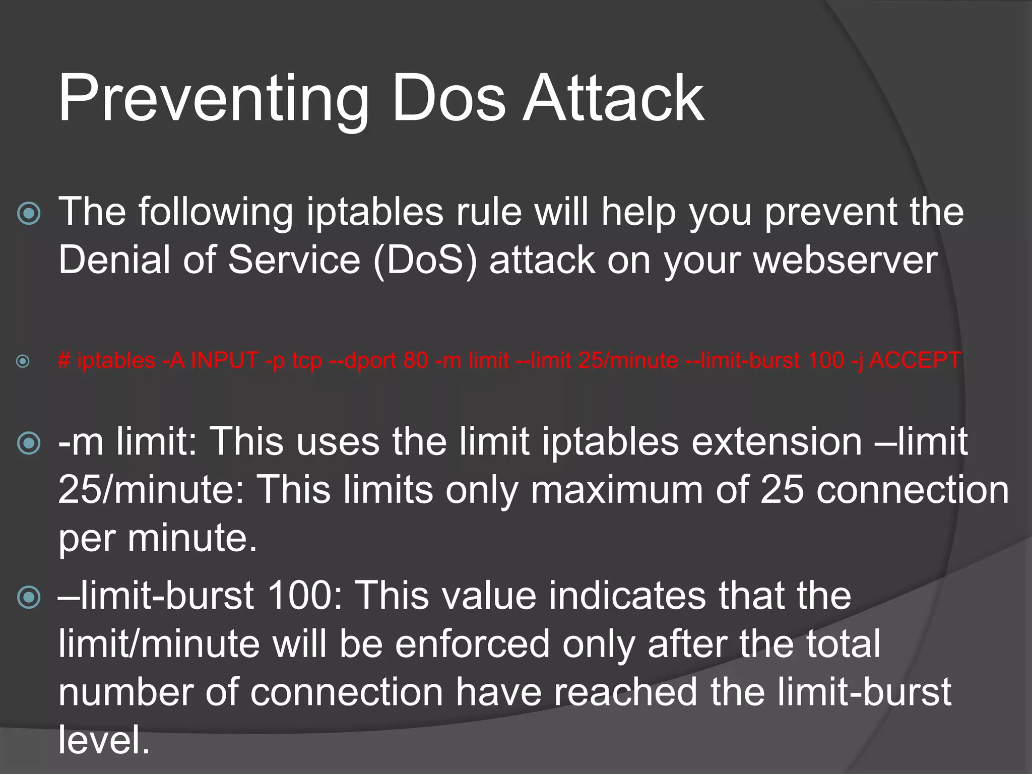 Preventing Dos Attack
 The following iptables rule will help you prevent the
Denial of Service (DoS) attack on your webserver
 # iptables -A INPUT -p tcp --dport 80 -m limit --limit 25/minute --limit-burst 100 -j ACCEPT
 -m limit: This uses the limit iptables extension &ndash;limit
25/minute: This limits only maximum of 25 connection
per minute.
 &ndash;limit-burst 100: This value indicates that the
limit/minute will be enforced only after the total
number of connection have reached the limit-burst
level.
 