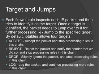 Target and Jumps
 Each firewall rule inspects each IP packet and then
tries to identify it as the target. Once a target is
identified, the packet needs to jump over to it for
further processing. -j - Jump to the specified target.
By default, iptables allows four targets:
 ACCEPT - Accept the packet and stop processing rules in
this chain.
 REJECT - Reject the packet and notify the sender that we
did so, and stop processing rules in this chain.
 DROP - Silently ignore the packet, and stop processing rules
in this chain.
 LOG - Log the packet, and continue processing more rules
in this chain.
 