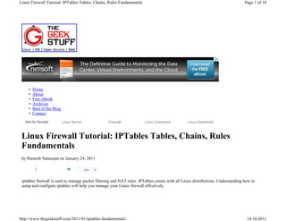Linux Firewall Tutorial: IPTables Tables, Chains, Rules Fundamentals                                                            Page 1 of 18




     •   Home
     •   About
     •   Free eBook
     •   Archives
     •   Best of the Blog
     •   Contact
   Ads by Google            Linux Server              Firewall         Linux Command           Linux Download



 Linux Firewall Tutorial: IPTables Tables, Chains, Rules
 Fundamentals
 by Ramesh Natarajan on January 24, 2011

          2                    46          Like   5
                                                        • Stum
 iptables firewall is used to manage packet filtering and NAT rules. IPTables comes with all Linux distributions. Understanding how to
 setup and configure iptables will help you manage your Linux firewall effectively.




http://www.thegeekstuff.com/2011/01/iptables-fundamentals/                                                                       14.10.2011
 