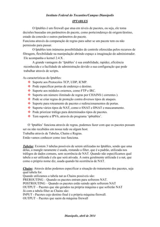 Instituto Federal do Tocantins/Campus Dianópolis
Dianópolis, abril de 2014
IPTABLES
O Iptables é um firewall que atua em níveis de pacotes, ou seja, ele toma
decisões baseadas em parâmetros do pacote, como porta/endereço de origem/destino,
estado da conexão e outros parâmetros do pacote.
Funciona através da comparação de regras para saber se um pacote tem ou não
permissão para passar.
O Iptables tem inúmeras possibilidades de controle oferecidas pelos recursos de
filtragem, flexibilidade na manipulação abrindo espaço a imaginação do administrador.
Ele acompanha o kernel 2.4.X .
A grande vantagem do ‘Iptables’ é sua estabilidade, rapidez, eficiência
reconhecida e a facilidade de administração devido a sua configuração que pode
trabalhar através de scripts.
As características do Iptables:
 Suporte aos Protocolos TCP, UDP, ICMP.
 Pode especificar portas de endereço e destino.
 Suporte aos módulos externos, como FTP e IRC.
 Suporta um número ilimitado de regras por CHAINS ( correntes ).
 Pode se criar regras de proteção contra diversos tipos de ataques.
 Suporte para roteamento de pacotes e redirecionamentos de portas.
 Suporta vários tipos de NAT, como o SNAT e DNAT e mascaramento.
 Pode priorizar tráfego para determinados tipos de pacotes.
 Tem suporte a IPV6, através do programa ‘ip6tables’.
O ‘Iptables’ funciona através de regras, podemos fazer com que os pacotes possam
ser ou não recebidos em nossa rede ou algum host.
Trabalha através de Tabelas, Chains e Regras.
Então vamos conhecer como isso funciona.
Tabelas: Existem 3 tabelas possíveis de serem utilizadas no Iptables, sendo que uma
delas, a mangle raramente é usada, restando a filter, que é a padrão, utilizada nos
tráfegos de dados comuns, sem ocorrência de NAT. Quando não especificamos qual
tabela a ser utilizada é ela que será ativada. A outra geralmente utilizada é a nat, que
como o próprio nome diz, usada quando há ocorrência de NAT.
Chains: Através delas podemos especificar a situação do tratamento dos pacotes, seja
qual tabela for.
Quando utilizamos a tabela nat as Chains possíveis são:
PREROUTING – Quando os pacotes entram para sofrerem NAT.
POSTROUTING – Quando os pacotes estão saindo após sofrerem NAT
OUTPUT – Pacotes que são gerados na própria máquina e que sofrerão NAT
Já com a tabela filter as Chains são:
INPUT - Pacotes cujo destino final é a própria máquina firewall.
OUTPUT – Pacotes que saem da máquina firewall
 