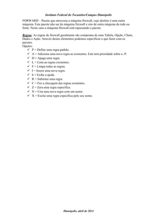 Instituto Federal do Tocantins/Campus Dianópolis
Dianópolis, abril de 2014
FORWARD – Pacote que atravessa a máquina firewall, cujo destino é uma outra
máquina. Este pacote não sai da máquina firewall e sim de outra máquina da rede ou
fonte. Neste caso a máquina firewall está repassando o pacote.
Regras: As regras de firewall geralmente são compostas de uma Tabela, Opção, Chain,
Dados e Ação. Através destes elementos podemos especificar o que fazer com os
pacotes.
Opções:
 P = Define uma regra padrão.
 A = Adiciona uma nova regra as existentes. Este tem prioridade sobre a -P.
 D = Apaga uma regra.
 L = Lista as regras existentes.
 F = Limpa todas as regras.
 I = Insere uma nova regra.
 h = Exibe a ajuda.
 R = Substitui uma regra.
 C = Faz a checagem das regras existentes.
 Z = Zera uma regra específica.
 N = Cria uma nova regra com um nome.
 X = Exclui uma regra específica pelo seu nome.
 