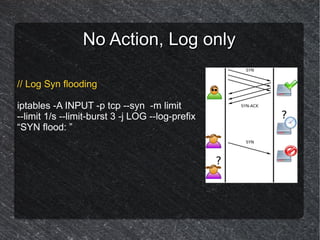No Action, Log only

// Log Syn flooding

iptables -A INPUT -p tcp --syn -m limit
--limit 1/s --limit-burst 3 -j LOG --log-prefix
“SYN flood: ”
 