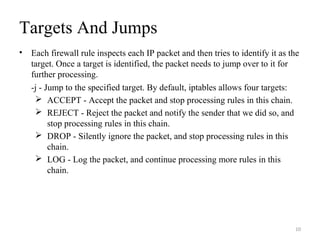Targets And Jumps
• Each firewall rule inspects each IP packet and then tries to identify it as the
target. Once a target is identified, the packet needs to jump over to it for
further processing.
-j - Jump to the specified target. By default, iptables allows four targets:
 ACCEPT - Accept the packet and stop processing rules in this chain.
 REJECT - Reject the packet and notify the sender that we did so, and
stop processing rules in this chain.
 DROP - Silently ignore the packet, and stop processing rules in this
chain.
 LOG - Log the packet, and continue processing more rules in this
chain.
10
 