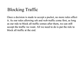 Blocking Traffic
Once a decision is made to accept a packet, no more rules affect
it. As our rules allowing ssh and web traffic come first, as long
as our rule to block all traffic comes after them, we can still
accept the traffic we want. All we need to do is put the rule to
block all traffic at the end.
 