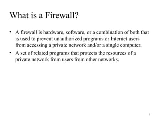 What is a Firewall?
• A firewall is hardware, software, or a combination of both that
is used to prevent unauthorized programs or Internet users
from accessing a private network and/or a single computer.
• A set of related programs that protects the resources of a
private network from users from other networks.
3
 