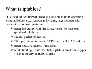 What is iptables?
It is the modified firewall package available in linux operating
system. Before it was known as ipchains, later it comes with
some other improvements are:
Better integration with the Linux kernel, so improved
speed and reliability.
Stateful packet inspection.
Filter packets according to TCP header and MAC address.
Better network address translation.
A rate limiting feature that helps iptables block some types
of denial of service (DoS) attacks.
5
 