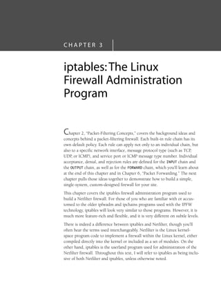 C H A P T E R 3
iptables:The Linux
Firewall Administration
Program
Chapter 2, “Packet-Filtering Concepts,” covers the background ideas and
concepts behind a packet-filtering firewall. Each built-in rule chain has its
own default policy. Each rule can apply not only to an individual chain, but
also to a specific network interface, message protocol type (such as TCP,
UDP, or ICMP), and service port or ICMP message type number. Individual
acceptance, denial, and rejection rules are defined for the INPUT chain and
the OUTPUT chain, as well as for the FORWARD chain, which you’ll learn about
at the end of this chapter and in Chapter 6, “Packet Forwarding.” The next
chapter pulls those ideas together to demonstrate how to build a simple,
single-system, custom-designed firewall for your site.
This chapter covers the iptables firewall administration program used to
build a Netfilter firewall. For those of you who are familiar with or accus-
tomed to the older ipfwadm and ipchains programs used with the IPFW
technology, iptables will look very similar to those programs. However, it is
much more feature-rich and flexible, and it is very different on subtle levels.
There is indeed a difference between iptables and Netfilter, though you’ll
often hear the terms used interchangeably. Netfilter is the Linux kernel-
space program code to implement a firewall within the Linux kernel, either
compiled directly into the kernel or included as a set of modules. On the
other hand, iptables is the userland program used for administration of the
Netfilter firewall. Throughout this text, I will refer to iptables as being inclu-
sive of both Netfilter and iptables, unless otherwise noted.
05_0672327716_ch03.qxd 8/12/05 10:48 AM Page 63
 