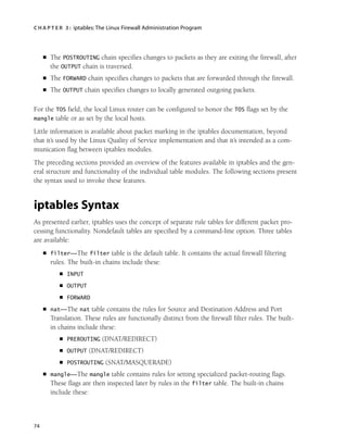 C H A P T E R 3 : iptables:The Linux Firewall Administration Program
74
■ The POSTROUTING chain specifies changes to packets as they are exiting the firewall, after
the OUTPUT chain is traversed.
■ The FORWARD chain specifies changes to packets that are forwarded through the firewall.
■ The OUTPUT chain specifies changes to locally generated outgoing packets.
For the TOS field, the local Linux router can be configured to honor the TOS flags set by the
mangle table or as set by the local hosts.
Little information is available about packet marking in the iptables documentation, beyond
that it’s used by the Linux Quality of Service implementation and that it’s intended as a com-
munication flag between iptables modules.
The preceding sections provided an overview of the features available in iptables and the gen-
eral structure and functionality of the individual table modules. The following sections present
the syntax used to invoke these features.
iptables Syntax
As presented earlier, iptables uses the concept of separate rule tables for different packet pro-
cessing functionality. Nondefault tables are specified by a command-line option. Three tables
are available:
■ filter—The filter table is the default table. It contains the actual firewall filtering
rules. The built-in chains include these:
■ INPUT
■ OUTPUT
■ FORWARD
■ nat—The nat table contains the rules for Source and Destination Address and Port
Translation. These rules are functionally distinct from the firewall filter rules. The built-
in chains include these:
■ PREROUTING (DNAT/REDIRECT)
■ OUTPUT (DNAT/REDIRECT)
■ POSTROUTING (SNAT/MASQUERADE)
■ mangle—The mangle table contains rules for setting specialized packet-routing flags.
These flags are then inspected later by rules in the filter table. The built-in chains
include these:
05_0672327716_ch03.qxd 8/12/05 10:48 AM Page 74
 