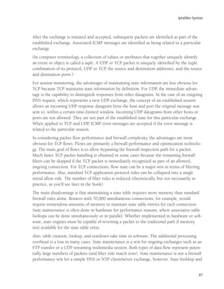 iptables Syntax
87
After the exchange is initiated and accepted, subsequent packets are identified as part of the
established exchange. Associated ICMP messages are identified as being related to a particular
exchange.
(In computer terminology, a collection of values or attributes that together uniquely identify
an event or object is called a tuple. A UDP or TCP packet is uniquely identified by the tuple
combination of its protocol, UDP or TCP, the source and destination addresses, and the source
and destination ports.)
For session monitoring, the advantages of maintaining state information are less obvious for
TCP because TCP maintains state information by definition. For UDP, the immediate advan-
tage is the capability to distinguish responses from other datagrams. In the case of an outgoing
DNS request, which represents a new UDP exchange, the concept of an established session
allows an incoming UDP response datagram from the host and port the original message was
sent to, within a certain time-limited window. Incoming UDP datagrams from other hosts or
ports are not allowed. They are not part of the established state for this particular exchange.
When applied to TCP and UDP, ICMP error messages are accepted if the error message is
related to the particular session.
In considering packet flow performance and firewall complexity, the advantages are more
obvious for TCP flows. Flows are primarily a firewall performance and optimization technolo-
gy. The main goal of flows is to allow bypassing the firewall inspection path for a packet.
Much faster TCP packet handling is obtained in some cases because the remaining firewall
filters can be skipped if the TCP packet is immediately recognized as part of an allowed,
ongoing connection. For TCP connections, flow state can be a major win in terms of filtering
performance. Also, standard TCP application protocol rules can be collapsed into a single
initial allow rule. The number of filter rules is reduced (theoretically, but not necessarily in
practice, as you’ll see later in the book).
The main disadvantage is that maintaining a state table requires more memory than standard
firewall rules alone. Routers with 70,000 simultaneous connections, for example, would
require tremendous amounts of memory to maintain state table entries for each connection.
State maintenance is often done in hardware for performance reasons, where associative table
lookups can be done simultaneously or in parallel. Whether implemented in hardware or soft-
ware, state engines must be capable of reverting a packet to the traditional path if memory
isn’t available for the state table entry.
Also, table creation, lookup, and teardown take time in software. The additional processing
overhead is a loss in many cases. State maintenance is a win for ongoing exchanges such as an
FTP transfer or a UDP streaming multimedia session. Both types of data flow represent poten-
tially large numbers of packets (and filter rule match tests). State maintenance is not a firewall
performance win for a simple DNS or NTP client/server exchange, however. State buildup and
05_0672327716_ch03.qxd 8/12/05 10:48 AM Page 87
 