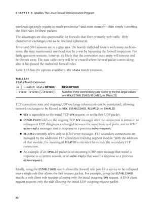 C H A P T E R 3 : iptables:The Linux Firewall Administration Program
88
teardown can easily require as much processing—and more memory—than simply traversing
the filter rules for these packets.
The advantages are also questionable for firewalls that filter primarily web traffic. Web
client/server exchanges tend to be brief and ephemeral.
Telnet and SSH sessions are in a gray area. On heavily trafficked routers with many such ses-
sions, the state maintenance overhead may be a win by bypassing the firewall inspection. For
fairly quiescent sessions, however, it’s likely that the connection state entry will timeout and
be thrown away. The state table entry will be re-created when the next packet comes along,
after it has passed the traditional firewall rules.
Table 3.15 lists the options available to the state match extension.
TABLE 3.15
state Match Extension
-m | --match state OPTION DESCRIPTION
--state <state>[,<state>] Matches if the connection state is one in the list. Legal values
are NEW, ESTABLISHED, RELATED, or INVALID.
TCP connection state and ongoing UDP exchange information can be maintained, allowing
network exchanges to be filtered as NEW, ESTABLISHED, RELATED, or INVALID:
■ NEW is equivalent to the initial TCP SYN request, or to the first UDP packet.
■ ESTABLISHED refers to the ongoing TCP ACK messages after the connection is initiated, to
subsequent UDP datagrams exchanged between the same hosts and ports, and to ICMP
echo-reply messages sent in response to a previous echo-request.
■ RELATED currently refers only to ICMP error messages. FTP secondary connections are
managed by the additional FTP connection tracking support module. With the addition
of that module, the meaning of RELATED is extended to include the secondary FTP
connection.
■ An example of an INVALID packet is an incoming ICMP error message that wasn’t a
response to a current session, or an echo-reply that wasn’t a response to a previous
echo-request.
Ideally, using the ESTABLISHED match allows the firewall rule pair for a service to be collapsed
into a single rule that allows the first request packet. For example, using the ESTABLISHED
match, a web client rule requires allowing only the initial outgoing SYN request. A DNS client
request requires only the rule allowing the initial UDP outgoing request packet.
05_0672327716_ch03.qxd 8/12/05 10:48 AM Page 88
 