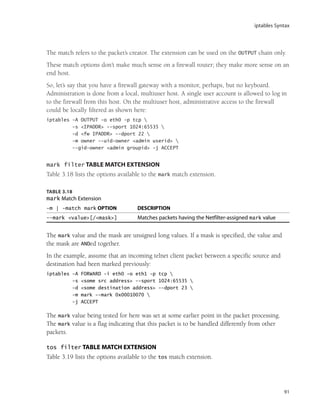iptables Syntax
91
The match refers to the packet’s creator. The extension can be used on the OUTPUT chain only.
These match options don’t make much sense on a firewall router; they make more sense on an
end host.
So, let’s say that you have a firewall gateway with a monitor, perhaps, but no keyboard.
Administration is done from a local, multiuser host. A single user account is allowed to log in
to the firewall from this host. On the multiuser host, administrative access to the firewall
could be locally filtered as shown here:
iptables -A OUTPUT -o eth0 -p tcp 
-s <IPADDR> --sport 1024:65535 
-d <fw IPADDR> --dport 22 
-m owner --uid-owner <admin userid> 
--gid-owner <admin groupid> -j ACCEPT
mark filter TABLE MATCH EXTENSION
Table 3.18 lists the options available to the mark match extension.
TABLE 3.18
mark Match Extension
-m | -match mark OPTION DESCRIPTION
--mark <value>[/<mask>] Matches packets having the Netfilter-assigned mark value
The mark value and the mask are unsigned long values. If a mask is specified, the value and
the mask are ANDed together.
In the example, assume that an incoming telnet client packet between a specific source and
destination had been marked previously:
iptables -A FORWARD -i eth0 -o eth1 -p tcp 
-s <some src address> --sport 1024:65535 
-d <some destination address> --dport 23 
-m mark --mark 0x00010070 
-j ACCEPT
The mark value being tested for here was set at some earlier point in the packet processing.
The mark value is a flag indicating that this packet is to be handled differently from other
packets.
tos filter TABLE MATCH EXTENSION
Table 3.19 lists the options available to the tos match extension.
05_0672327716_ch03.qxd 8/12/05 10:48 AM Page 91
 